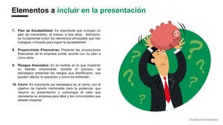 Elementos a incluir en la presentación
7. Plan de Escalabilidad- Es importante que incluyan un
plan de crecimiento, al menos, a tres años. Asimismo,
es fundamental incluir los elementos principales que han
trabajado o trazado para lograr la escalabilidad.
8. Proyecciones Financieras- Presente las proyecciones
financieras de la empresa social, acorde con su plan a
cinco años.
9. Riesgos Asociados- En la medida en la que muestran
su liderato empresarial, durante el proceso, es
estratégico presentar los riesgos que identificaron, que
pueden afectar la operación y cómo los enfrentan.
10. Cierre- Es importante ser estratégico en el cierre, con el
objetivo de hacerlo memorable para la audiencia, que
resuma su presentación y comunique el valor que
representa su empresa para ellos y las comunidades que
desean impactar.
Guía Acumen Academy
 