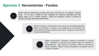 Estudien todas las herramientas que tienen para poder comunicarse con una audiencia y generar
fondos. En una tabla o plantilla de Excel, identifiquen las audiencias potenciales para cada
objetivo, según su uso y beneficio esperado. Definan qué elementos, recursos e individuos se
necesitan para poder desarrollarlas efectivamente.
Ejercicio 3: Herramientas - Fondos
Diseñen el esquema y la presentación para un grupo de inversionistas potenciales.
Definan sus elementos, de acuerdo a las expectativas de una audiencia, que
podrá escucharle durante un periodo de seis minutos. Aseguren el incluir todos los
componentes identificados.
02.
03.
01.
Graben su presentación y muéstrenla a personas no asociadas a su empresa
social. Desarrollen un instrumento que permita recoger sus impresiones y
recomendaciones. Luego, discutan los resultados y realicen los cambios que
estimen necesarios. Repitan el proceso de grabación y compártanlo, para ver
si lograron su objetivo.
 