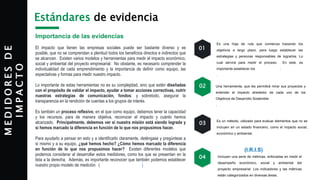 M
E
D
I
D
O
R
E
S
D
E
I
M
P
A
C
T
O Estándares de evidencia
Importancia de las evidencias
El impacto que tienen las empresas sociales puede ser bastante diverso y es
posible, que no se comprendan a plenitud todos los beneficios directos e indirectos que
se alcancen. Existen varios modelos y herramientas para medir el impacto económico,
social y ambiental del proyecto empresarial. No obstante, es necesario comprender la
individualidad de cada emprendimiento y la importancia de definir como equipo, las
expectativas y formas para medir nuestro impacto.
Lo importante de estas herramientas no es su complejidad, sino que estén diseñadas
con el propósito de validar el impacto, ayudar a tomar acciones correctivas, nutrir
nuestras estrategias de comunicación, fondos; y sobretodo, asegurar la
transparencia en la rendición de cuentas a los grupos de interés.
Es también un proceso reflexivo, en el que como equipo, debemos tener la capacidad
y los recursos, para de manera objetiva, reconocer el impacto y cuánto hemos
alcanzado. Principalmente, debemos ver si nuestra misión está siendo lograda y
si hemos marcado la diferencia en función de lo que nos propusimos hacer.
Para ayudarlo a pensar en esto y a identificarlo claramente, deténgase y pregúntese a
sí mismo y a su equipo, ¿qué hemos hecho? ¿Cómo hemos marcado la diferencia
en función de lo que nos propusimos hacer? Existen diferentes modelos que
podemos considerar al desarrollar estos medidores, como los que se presentan en la
lista a la derecha. Además, es importante reconocer que también podemos establecer
nuestro propio modelo de medición. (Outcomes Measurement)
Need Assessment
Teoría del Cambio
Una herramienta, que les permitirá mirar sus proyectos y
entender el impacto alrededor de cada uno de los
Objetivos de Desarrollo Sostenible.
.
SDG- Assesment Tool
Es un método, utilizado para evaluar elementos que no se
incluyen en un estado financiero, como el impacto social,
económico y ambiental. (Guías-Ejemplo Europa)
Social Return on Investment Model
01
02
03
Es una hoja de ruta que comienza trazando los
objetivos a largo plazo, para luego establecer las
estrategias y personas responsables de lograrlos. Lo
cual servirá para medir el proceso. En este, es
importante establecer los KPI’s Indicators; Hoja Trabajo
.
04 Incluyen una serie de métricas, enfocadas en medir el
desempeño económico, social y ambiental del
proyecto empresarial. Los indicadores y las métricas
están categorizados en diversas áreas.
Impact Reporting and Investment
Standards (I.R.I.S)
 