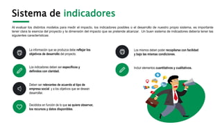 Sistema de indicadores
Al evaluar los distintos modelos para medir el impacto, los indicadores posibles o el desarrollo de nuestro propio sistema, es importante
tener clara la esencia del proyecto y la dimensión del impacto que se pretende alcanzar. Un buen sistema de indicadores debería tener las
siguientes características:
Los mismos deben poder recopilarse con facilidad
y bajo las mismas condiciones.
La información que se produzca debe reflejar los
objetivos de desarrollo del proyecto.
Incluir elementos cuantitativos y cualitativos.
Los indicadores deben ser específicos y
definidos con claridad.
Deben ser relevantes de acuerdo al tipo de
empresa social y a los objetivos que se desean
desarrollar.
Decididos en función de lo que se quiere observar,
los recursos y datos disponibles.
 