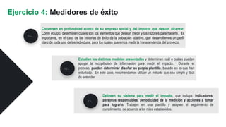 Conversen en profundidad acerca de su empresa social y del impacto que desean alcanzar.
Como equipo, determinen cuáles son los elementos que desean medir y las razones para hacerlo. Es
importante, en el caso de las historias de éxito de la población objetivo, que desarrollemos un perfil
claro de cada uno de los individuos, para los cuales queremos medir la transcendencia del proyecto.
Ejercicio 4: Medidores de éxito
Estudien los distintos modelos presentados y determinen cuál o cuáles pueden
apoyar la recopilación de información para medir el impacto. Durante el
proceso, pueden determinar diseñar su propia plantilla, basado en lo que han
estudiado. En este caso, recomendamos utilizar un método que sea simple y fácil
de entender.
02.
03.
01.
Delineen su sistema para medir el impacto, que incluya: indicadores,
personas responsables, periodicidad de la medición y acciones a tomar
para lograrlo. Trabajen en una plantilla y asignen el seguimiento de
cumplimiento, de acuerdo a los roles establecidos.
 