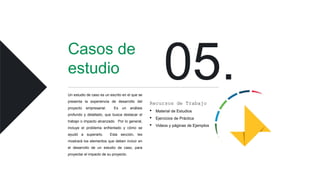 Casos de
estudio
Un estudio de caso es un escrito en el que se
presenta la experiencia de desarrollo del
proyecto empresarial. Es un análisis
profundo y detallado, que busca destacar el
trabajo o impacto alcanzado. Por lo general,
incluye el problema enfrentado y cómo se
ayudó a superarlo. Esta sección, les
mostrará los elementos que deben incluir en
el desarrollo de un estudio de caso, para
proyectar el impacto de su proyecto.
Recursos de Trabajo
• Material de Estudios
• Ejercicios de Práctica
• Videos y páginas de Ejemplos
 