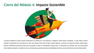 Cierre del Módulo 4: Impacto Sostenible
El impacto sostenible de nuestro proyecto empresarial es la médula por la que diseñamos y trabajamos nuestra solución empresarial. En este módulo, pudimos
entender la oportunidad única que tenemos de medir cuán capaces hemos sido de lograr nuestros objetivos y comunicar a los grupos de interés nuestros logros.
Además, de identificar las fuentes de fondos que nos ayudarán a cumplir con el desarrollo de nuestra misión. En este proceso, es vital tener claro, que nuestro trabajo
tiene el objetivo de atender un problema social, con herramientas que permitan alcanzar la sostenibilidad económica, social y ambiental de las comunidades objetivo.
 