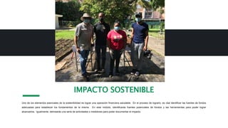 Uno de los elementos esenciales de la sostenibilidad es lograr una operación financiera saludable. En el proceso de lograrlo, es vital identificar las fuentes de fondos
adecuadas para establecer los fundamentos de la misma. En este módulo, identificarás fuentes potenciales de fondos y las herramientas para poder lograr
alcanzarlos. Igualmente, delinearás una serie de actividades o medidores para poder documentar el impacto.
IMPACTO SOSTENIBLE
 