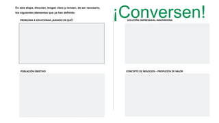 ¡Conversen!
En esta etapa, discutan, tengan claro y revisen, de ser necesario,
los siguientes elementos que ya han definido:
PROBLEMA A SOLUCIONAR ¿BASADO EN QUÉ?
POBLACIÓN OBJETIVO
SOLUCIÓN EMPRESARIAL-INNOVADORA
CONCEPTO DE NEGOCIOS – PROPUESTA DE VALOR
 