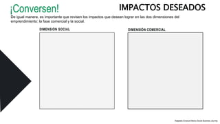 DIMENSIÓN SOCIAL
IMPACTOS DESEADOS
Adaptado Enactus Mexico Social Business Journey
¡Conversen!
De igual manera, es importante que revisen los impactos que desean lograr en las dos dimensiones del
emprendimiento: la fase comercial y la social.
DIMENSIÓN COMERCIAL
 