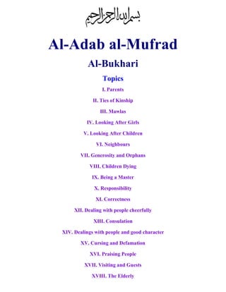 Al-Adab al-Mufrad 
Al-Bukhari 
Topics 
I. Parents 
II. Ties of Kinship 
III. Mawlas 
IV. Looking After Girls 
V. Looking After Children 
VI. Neighbours 
VII. Generosity and Orphans 
VIII. Children Dying 
IX. Being a Master 
X. Responsibility 
XI. Correctness 
XII. Dealing with people cheerfully 
XIII. Consulation 
XIV. Dealings with people and good character 
XV. Cursing and Defamation 
XVI. Praising People 
XVII. Visiting and Guests 
XVIII. The Elderly 
 