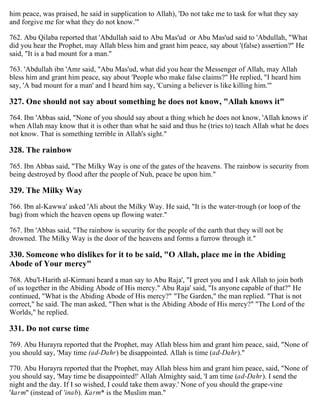 him peace, was praised, he said in supplication to Allah), 'Do not take me to task for what they say
and forgive me for what they do not know.'"
762. Abu Qilaba reported that 'Abdullah said to Abu Mas'ud or Abu Mas'ud said to 'Abdullah, "What
did you hear the Prophet, may Allah bless him and grant him peace, say about '(false) assertion?" He
said, "It is a bad mount for a man."
763. 'Abdullah ibn 'Amr said, "Abu Mas'ud, what did you hear the Messenger of Allah, may Allah
bless him and grant him peace, say about 'People who make false claims?" He replied, "I heard him
say, 'A bad mount for a man' and I heard him say, 'Cursing a believer is like killing him.'"
327. One should not say about something he does not know, "Allah knows it"
764. Ibn 'Abbas said, "None of you should say about a thing which he does not know, 'Allah knows it'
when Allah may know that it is other than what he said and thus he (tries to) teach Allah what he does
not know. That is something terrible in Allah's sight."
328. The rainbow
765. Ibn Abbas said, "The Milky Way is one of the gates of the heavens. The rainbow is security from
being destroyed by flood after the people of Nuh, peace be upon him."
329. The Milky Way
766. Ibn al-Kawwa' asked 'Ali about the Milky Way. He said, "It is the water-trough (or loop of the
bag) from which the heaven opens up flowing water."
767. Ibn 'Abbas said, "The rainbow is security for the people of the earth that they will not be
drowned. The Milky Way is the door of the heavens and forms a furrow through it."
330. Someone who dislikes for it to be said, "O Allah, place me in the Abiding
Abode of Your mercy"
768. Abu'l-Harith al-Kirmani heard a man say to Abu Raja', "I greet you and I ask Allah to join both
of us together in the Abiding Abode of His mercy." Abu Raja' said, "Is anyone capable of that?" He
continued, "What is the Abiding Abode of His mercy?" "The Garden," the man replied. "That is not
correct," he said. The man asked, "Then what is the Abiding Abode of His mercy?" "The Lord of the
Worlds," he replied.
331. Do not curse time
769. Abu Hurayra reported that the Prophet, may Allah bless him and grant him peace, said, "None of
you should say, 'May time (ad-Dahr) be disappointed. Allah is time (ad-Dahr)."
770. Abu Hurayra reported that the Prophet, may Allah bless him and grant him peace, said, "None of
you should say, 'May time be disappointed!' Allah Almighty said, 'I am time (ad-Dahr). I send the
night and the day. If I so wished, I could take them away.' None of you should the grape-vine
'karm" (instead of 'inab). Karm* is the Muslim man."
 