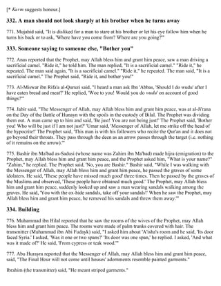 [* Karm suggests honour.]
332. A man should not look sharply at his brother when he turns away
771. Mujahid said, "It is disliked for a man to stare at his brother or let his eye follow him when he
turns his back or to ask, 'Where have you come from? Where are you going?'"
333. Someone saying to someone else, "Bother you"
772. Anas reported that the Prophet, may Allah bless him and grant him peace, saw a man driving a
sacrificial camel. "Ride it," he told him. The man replied, "It is a sacrificial camel." "Ride it," he
repeated. The man said again, "It is a sacrificial camel." "Ride it," he repeated. The man said, "It is a
sacrificial camel." The Prophet said, "Ride it, and bother you!"
773. Al-Miswar ibn Rifa'a al-Quruzi said, "I heard a man ask Ibn 'Abbas, 'Should I do wudu' after I
have eaten bread and meat?' He replied, 'Woe to you! Would you do wudu' on account of good
things?'"
774. Jabir said, "The Messenger of Allah, may Allah bless him and grant him peace, was at al-Ji'rana
on the Day of the Battle of Hunayn with the spoils in the custody of Bilal. The Prophet was dividing
them out. A man came up to him and said, 'Be just! You are not being just!' The Prophet said, 'Bother
you! Who will be just if I am not just?' 'Umar said, 'Messenger of Allah, let me strike off the head of
the hypocrite!' The Prophet said, 'This man is with his followers who recite the Qur'an and it does not
go beyond their throats. They pass through the deen as an arrow passes through the target (i.e. nothing
of it remains on the arrow).'"
775. Bashir ibn Ma'bad as-Sadusi (whose name was Zahim ibn Ma'bad) made hijra (emigration) to the
Prophet, may Allah bless him and grant him peace, and the Prophet asked him, "What is your name?"
"Zahim," he replied. The Prophet said, 'No, you are Bashir." Bashir said, "While I was walking with
the Messenger of Allah, may Allah bless him and grant him peace, he passed the graves of some
idolaters. He said, 'These people have missed much good' three times. Then he passed by the graves of
the Muslims and observed, 'These people have obtained much good.' The Prophet, may Allah bless
him and grant him peace, suddenly looked up and saw a man wearing sandals walking among the
graves. He said, 'You with the ox-hide sandals, take off your sandals!' When he saw the Prophet, may
Allah bless him and grant him peace, he removed his sandals and threw them away.'"
334. Building
776. Muhammad ibn Hilal reported that he saw the rooms of the wives of the Prophet, may Allah
bless him and grant him peace. The rooms were made of palm trunks covered with hair. The
transmitter (Muhammad ibn Abi Fudayk) said, "I asked him about 'A'isha's room and he said, 'Its door
faced Syria.' I asked, 'Was it one or two spans?' 'Its door was one span,' he replied. I asked, 'And what
was it made of?' He said, 'From cypress or teak wood.'"
777. Abu Hurayra reported that the Messenger of Allah, may Allah bless him and grant him peace,
said, "The Final Hour will not come until houses' adornments resemble painted garments."
Ibrahim (the transmitter) said, "He meant striped garments."
 