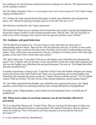 have nothing to do with diversions and diversions have nothing to do with me." He meant that he does
not do anything worthless."
786. Ibn 'Abbas said about "There are some people who trade in distracting tales" (31:5) that it means
singing and things like it.
787. Al-Bara' ibn 'Azib reported that the Messenger of Allah, may Allah bless him and grant him
peace, said, "Spread the greeting to people and you will be safe. The saw is evil."
Abu Mu'awiya said that the "saw" means amusement.
788. Fadala ibn 'Ubayd was at a meeting when he heard that some people were playing backgammon.
He got up in anger to forbid it in the strongest possible terms. Then he said, "The one who plays in
order to live on his winnings is like a person who eats pig meat and does wudu' in blood."
341. Guidance and good behaviour
789. Ibn Mas'ud was heard to say, "You are living at a time when there are many men of
understanding and few orators. There are few who ask and many who give. In it there is more action
than diversion. After you there will come a time when there are few men of understanding and many
orators. There will be many who ask and few who give. Guidance in it directs action. Know that right
guidance at the end of time is better than some actions."
790. Abu't-Tufayl said, "I was asked, 'Did you see the Prophet, may Allah bless him and grant him
peace?' 'Yes,' I replied, 'and I do not know of any man left alive on the face of the earth except myself
who saw the Prophet, may Allah bless him and grant him peace.' He went on, 'The Prophet had white
skin and a handsome face.'"
In another transmission, al-Jurayri said, "I and Abu't-Tufayl ('Amir ibn Wathila l-Kinani) were doing
tawaf of the House when Abu't-Tufayl said, 'There is no one remaining who saw the Prophet, may
Allah bless him and grant him peace, except me.' I asked, 'Did you actually see him?' 'Yes,' he replied.
I asked, 'What was he like?' He said, 'He was white-skinned, handsome, and of medium stature.'"
791. Ibn 'Abbas reported that the Prophet, may Allah bless him and grant him peace, said, "Right
guidance, correct behaviour and being moderate form a twenty-fifth portion of prophethood."
In another variant, "Right guidance, correct behaviour and moderation form a seventieth part of
prophethood."
342. When news comes to you from someone you do not furnish with travel
provisions
792. It is related that 'Ikrima said, "I asked 'A'isha, 'Did you ever hear the Messenger of Allah, may
Allah bless him and grant him peace, quoting poetry?' She replied, 'Sometimes when he entered a
house, he would say, "News will come to you from someone you do not furnish with travel
provisions."*'"
[*. A line of poetry written by Abu Khirash.]
 