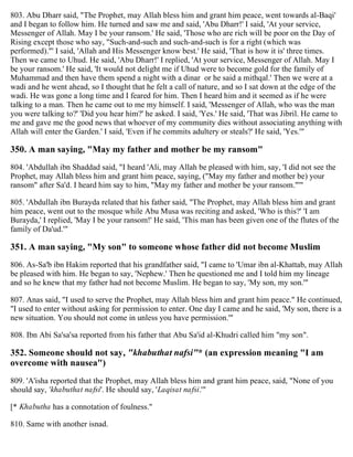 803. Abu Dharr said, "The Prophet, may Allah bless him and grant him peace, went towards al-Baqi'
and I began to follow him. He turned and saw me and said, 'Abu Dharr!' I said, 'At your service,
Messenger of Allah. May I be your ransom.' He said, 'Those who are rich will be poor on the Day of
Rising except those who say, "Such-and-such and such-and-such is for a right (which was
performed)."' I said, 'Allah and His Messenger know best.' He said, 'That is how it is' three times.
Then we came to Uhud. He said, 'Abu Dharr!' I replied, 'At your service, Messenger of Allah. May I
be your ransom.' He said, 'It would not delight me if Uhud were to become gold for the family of
Muhammad and then have them spend a night with a dinar or he said a mithqal.' Then we were at a
wadi and he went ahead, so I thought that he felt a call of nature, and so I sat down at the edge of the
wadi. He was gone a long time and I feared for him. Then I heard him and it seemed as if he were
talking to a man. Then he came out to me my himself. I said, 'Messenger of Allah, who was the man
you were talking to?' 'Did you hear him?' he asked. I said, 'Yes.' He said, 'That was Jibril. He came to
me and gave me the good news that whoever of my community dies without associating anything with
Allah will enter the Garden.' I said, 'Even if he commits adultery or steals?' He said, 'Yes.'"
350. A man saying, "May my father and mother be my ransom"
804. 'Abdullah ibn Shaddad said, "I heard 'Ali, may Allah be pleased with him, say, 'I did not see the
Prophet, may Allah bless him and grant him peace, saying, ("May my father and mother be) your
ransom" after Sa'd. I heard him say to him, "May my father and mother be your ransom."'"
805. 'Abdullah ibn Burayda related that his father said, "The Prophet, may Allah bless him and grant
him peace, went out to the mosque while Abu Musa was reciting and asked, 'Who is this?' 'I am
Burayda,' I replied, 'May I be your ransom!' He said, 'This man has been given one of the flutes of the
family of Da'ud.'"
351. A man saying, "My son" to someone whose father did not become Muslim
806. As-Sa'b ibn Hakim reported that his grandfather said, "I came to 'Umar ibn al-Khattab, may Allah
be pleased with him. He began to say, 'Nephew.' Then he questioned me and I told him my lineage
and so he knew that my father had not become Muslim. He began to say, 'My son, my son.'"
807. Anas said, "I used to serve the Prophet, may Allah bless him and grant him peace." He continued,
"I used to enter without asking for permission to enter. One day I came and he said, 'My son, there is a
new situation. You should not come in unless you have permission.'"
808. Ibn Abi Sa'sa'sa reported from his father that Abu Sa'id al-Khudri called him "my son".
352. Someone should not say, "khabuthat nafsi"* (an expression meaning "I am
overcome with nausea")
809. 'A'isha reported that the Prophet, may Allah bless him and grant him peace, said, "None of you
should say, 'khabuthat nafsi'. He should say, 'Laqisat nafsi.'"
[* Khabutha has a connotation of foulness."
810. Same with another isnad.
 