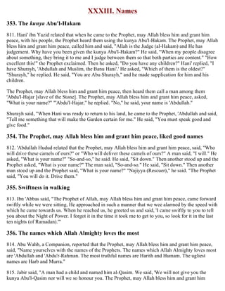 XXXIII. Names
353. The kunya Abu'l-Hakam
811. Hani' ibn Yazid related that when he came to the Prophet, may Allah bless him and grant him
peace, with his people, the Prophet heard them using the kunya Abu'l-Hakam. The Prophet, may Allah
bless him and grant him peace, called him and said, "Allah is the Judge (al-Hakam) and He has
judgement. Why have you been given the kunya Abu'l-Hakam?" He said, "When my people disagree
about something, they bring it to me and I judge between them so that both parties are content." "How
excellent this!" the Prophet exclaimed. Then he asked, "Do you have any children?" Hani' replied, "I
have Shurayh, 'Abdullah and Muslim, the Banu Hani'.' He asked, "Which of them is the oldest?"
"Shurayh," he replied. He said, "You are Abu Shurayh," and he made supplication for him and his
children.
The Prophet, may Allah bless him and grant him peace, then heard them call a man among them
'Abdu'l-Hajar [slave of the Stone]. The Prophet, may Allah bless him and grant him peace, asked,
"What is your name?" "'Abdu'l-Hajar," he replied. "No," he said, your name is 'Abdullah."
Shurayh said, "When Hani was ready to return to his land, he came to the Prophet, 'Abdullah and said,
"Tell me something that will make the Garden certain for me." He said, "You must speak good and
give food."
354. The Prophet, may Allah bless him and grant him peace, liked good names
812. 'Abdullah Hudud related that the Prophet, may Allah bless him and grant him peace, said, "Who
will drive these camels of ours?" or "Who will deliver these camels of ours?" A man said, "I will." He
asked, "What is your name?" "So-and-so," he said. He said, "Sit down." Then another stood up and the
Prophet asked, "What is your name?" The man said, "So-and-so." He said, "Sit down." Then another
man stood up and the Prophet said, "What is your name?" "Najiyya (Rescuer)," he said. "The Prophet
said, "You will do it. Drive them."
355. Swiftness in walking
813. Ibn 'Abbas said, "The Prophet of Allah, may Allah bless him and grant him peace, came forward
swiftly while we were sitting, He approached in such a manner that we wee alarmed by the speed with
which he came towards us. When he reached us, he greeted us and said, 'I came swiftly to you to tell
you about the Night of Power. I forgot it in the time it took me to get to you, so look for it in the last
ten nights (of Ramadan).'"
356. The names which Allah Almighty loves the most
814. Abu Wahb, a Companion, reported that the Prophet, may Allah bless him and grant him peace,
said, "Name yourselves with the names of the Prophets. The names which Allah Almighty loves most
are 'Abdullah and 'Abdu'r-Rahman. The most truthful names are Harith and Humam. The ugliest
names are Harb and Murra."
815. Jabir said, "A man had a child and named him al-Qasim. We said, 'We will not give you the
kunya Abu'l-Qasim nor will we so honour you. The Prophet, may Allah bless him and grant him
 