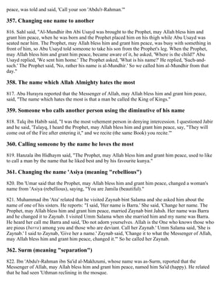 peace, was told and said, 'Call your son 'Abdu'r-Rahman.'"
357. Changing one name to another
816. Sahl said, "Al-Mundhir ibn Abi Usayd was brought to the Prophet, may Allah bless him and
grant him peace, when he was born and the Prophet placed him on his thigh while Abu Usayd was
seated near him. The Prophet, may Allah bless him and grant him peace, was busy with something in
front of him, so Abu Usayd told someone to take his son from the Prophet's leg. When the Prophet,
may Allah bless him and grant him peace, became aware of it, he asked, 'Where is the child?' Abu
Usayd replied, 'We sent him home.' The Prophet asked, 'What is his name?' He replied, 'Such-and-
such.' The Prophet said, 'No, rather his name is al-Mundhir.' So we called him al-Mundhir from that
day."
358. The name which Allah Almighty hates the most
817. Abu Hurayra reported that the Messenger of Allah, may Allah bless him and grant him peace,
said, "The name which hates the most is that a man be called the King of Kings."
359. Someone who calls another person using the diminutive of his name
818. Talq ibn Habib said, "I was the most vehement person in denying intercession. I questioned Jabir
and he said, 'Tulayq, I heard the Prophet, may Allah bless him and grant him peace, say, "They will
come out of the Fire after entering it," and we recite (the same Book) you recite.'"
360. Calling someone by the name he loves the most
819. Hanzala ibn Hidhaym said, "The Prophet, may Allah bless him and grant him peace, used to like
to call a man by the name that he liked best and by his favourite kunya."
361. Changing the name 'Asiya (meaning "rebellious")
820. Ibn 'Umar said that the Prophet, may Allah bless him and grant him peace, changed a woman's
name from 'Asiya (rebellious), saying, "You are Jamila (beautiful)."
821. Muhammad ibn 'Ata' related that he visited Zaynab bint Salama and she asked him about the
name of one of his sisters. He reports: "I said, 'Her name is Barra.' She said, 'Change her name. The
Prophet, may Allah bless him and grant him peace, married Zaynab bint Jahsh. Her name was Barra
and he changed it to Zaynab. I visited Umm Salama when she married him and my name was Barra.
He heard her call me Barra and said, 'Do not adorn yourselves. Allah is the One who knows those who
are pious (barra) among you and those who are deviant. Call her Zaynab.' Umm Salama said, 'She is
Zaynab.' I said to Zaynab, 'Give her a name.' Zaynab said, 'Change it to what the Messenger of Allah,
may Allah bless him and grant him peace, changed it.'" So he called her Zaynab.
362. Surm (meaning "separation")
822. Ibn 'Abdu'r-Rahman ibn Sa'id al-Makhzumi, whose name was as-Surm, reported that the
Messenger of Allah, may Allah bless him and grant him peace, named him Sa'id (happy). He related
that he had seen 'Uthman reclining in the mosque.
 