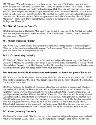 823. 'Ali said, "When al-Husayn was born, I named him Harb (war). The Prophet came and said,
'Show me your son. What have you named him?' 'Harb,' we replied. He said, "He is Hasan.' When al-
Husayn was born, I named him Harb. The Prophet, may Allah bless him and grant him peace, came
and said, 'Show me your son. What have you named him?' 'Harb,' we replied. He said, "He is Husayn.'
When we had a third son, I named him Harb. The Prophet, may Allah bless him and grant him peace,
came and said, 'Show me your son. What have you named him?' 'Harb,' we replied. He said, "He is
Muhassin." Then he said, 'I have named them according to the names of the sons of Harun: Shabr,
Shubayr, and Mushabbir.'"
363. Ghurab (meaning "crow")
824. It is reported that al-Harith ibn Abza said, "I was present at Hunayn with the Prophet, may Allah
bless him and grant him peace, and he asked me, 'What is your name?' 'Ghurab,' I replied. He said,
'No, your name is Muslim.'"
364. Shihab (meaning "flame")
825. 'A'isha said, "A man called Shihab (flame) was mentioned in the presence of the Messenger of
Allah, may Allah bless him and grant him peace. The Messenger of Allah, may Allah bless him and
grant him peace, said, 'Rather you are Hisham.'"
365. Al-'As (meaning "rebel")
826. Muti' said, "I heard the Prophet, may Allah bless him and grant him peace, say on the day of the
Conquest of Makka, 'No Qurayshi will be killed in custody from today until the Day of Rising.'" None
of the rebels of Quraysh except Muti' became Muslim. His name had been al-'As and the Prophet, may
Allah bless him and grant him peace, renamed him Muti' (obedient).
366. Someone who calls his companion and shortens or leaves out part of his name
827. 'A'isha said that the Messenger of Allah, may Allah bless him and grant him peace, said, "'A'ish!
Jibril sends you greetings." She said, "And peace be upon him and the mercy of Allah." She remarked,
"He sees what I do not see."
828. Umm Kulthum, the daughter of Thumama, related that she went out to answer a call of nature,.
Her brother, al-Makhariq ibn Thumama, said, "Go to 'A'isha and ask her about 'Uthman ibn 'Affan.
People have said a lot about him. She said, "I went to her and said, 'One of your brothers sends you
greetings and asks you about 'Uthman ibn 'Affan.' 'A'isha said, 'Peace be upon and the mercy of Allah.'
'A'isha then went on, 'I testify that I saw 'Uthman in this house one hot night when the Prophet, may
Allah bless him and grant him peace, had received revelation through Jibril. The Prophet, may Allah
bless him and grant him peace, struck the palm or held the hand of Ibn 'Affan, saying, 'Write,
'Uthma! Allah has placed in this house with His Prophet, may Allah bless him and grant him peace,
only a man who is honoured with Him. If anyone curses Ibn 'Affan, the curse of Allah is on him.'"
367. Zahm (meaning "crowd")
829. Bashir ibn Nuhayk said, "The Prophet, may Allah bless him and grant him peace, came and said,
'What is your name?' 'Zahm,' I said. He said, 'You are Bashir (bringer of good news).' While I was
 