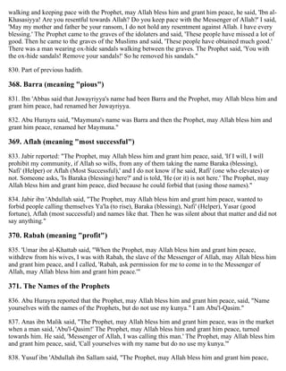 walking and keeping pace with the Prophet, may Allah bless him and grant him peace, he said, 'Ibn al-
Khasasiyya! Are you resentful towards Allah? Do you keep pace with the Messenger of Allah?' I said,
'May my mother and father be your ransom, I do not hold any resentment against Allah. I have every
blessing.' The Prophet came to the graves of the idolaters and said, 'These people have missed a lot of
good. Then he came to the graves of the Muslims and said, 'These people have obtained much good.'
There was a man wearing ox-hide sandals walking between the graves. The Prophet said, 'You with
the ox-hide sandals! Remove your sandals!' So he removed his sandals."
830. Part of previous hadith.
368. Barra (meaning "pious")
831. Ibn 'Abbas said that Juwayriyya's name had been Barra and the Prophet, may Allah bless him and
grant him peace, had renamed her Juwayriyya.
832. Abu Hurayra said, "Maymuna's name was Barra and then the Prophet, may Allah bless him and
grant him peace, renamed her Maymuna."
369. Aflah (meaning "most successful")
833. Jabir reported: "The Prophet, may Allah bless him and grant him peace, said, 'If I will, I will
prohibit my community, if Allah so wills, from any of them taking the name Baraka (blessing),
Nafi' (Helper) or Aflah (Most Successful),' and I do not know if he said, Rafi' (one who elevates) or
not. Someone asks, 'Is Baraka (blessing) here?' and is told, 'He (or it) is not here.' The Prophet, may
Allah bless him and grant him peace, died because he could forbid that (using those names)."
834. Jabir ibn 'Abdullah said, "The Prophet, may Allah bless him and grant him peace, wanted to
forbid people calling themselves Ya'la (to rise), Baraka (blessing), Nafi' (Helper), Yasar (good
fortune), Aflah (most successful) and names like that. Then he was silent about that matter and did not
say anything."
370. Rabah (meaning "profit")
835. 'Umar ibn al-Khattab said, "When the Prophet, may Allah bless him and grant him peace,
withdrew from his wives, I was with Rabah, the slave of the Messenger of Allah, may Allah bless him
and grant him peace, and I called, 'Rabah, ask permission for me to come in to the Messenger of
Allah, may Allah bless him and grant him peace.'"
371. The Names of the Prophets
836. Abu Hurayra reported that the Prophet, may Allah bless him and grant him peace, said, "Name
yourselves with the names of the Prophets, but do not use my kunya." I am Abu'l-Qasim."
837. Anas ibn Malik said, "The Prophet, may Allah bless him and grant him peace, was in the market
when a man said, 'Abu'l-Qasim!' The Prophet, may Allah bless him and grant him peace, turned
towards him. He said, 'Messenger of Allah, I was calling this man.' The Prophet, may Allah bless him
and grant him peace, said, 'Call yourselves with my name but do no use my kunya.'"
838. Yusuf ibn 'Abdullah ibn Sallam said, "The Prophet, may Allah bless him and grant him peace,
 