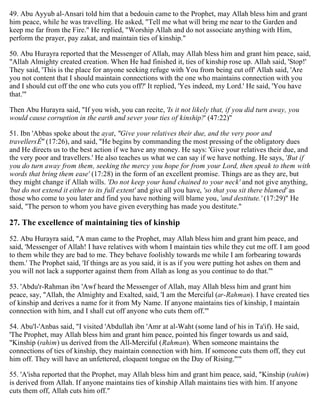 49. Abu Ayyub al-Ansari told him that a bedouin came to the Prophet, may Allah bless him and grant
him peace, while he was travelling. He asked, "Tell me what will bring me near to the Garden and
keep me far from the Fire." He replied, "Worship Allah and do not associate anything with Him,
perform the prayer, pay zakat, and maintain ties of kinship."
50. Abu Hurayra reported that the Messenger of Allah, may Allah bless him and grant him peace, said,
"Allah Almighty created creation. When He had finished it, ties of kinship rose up. Allah said, 'Stop!'
They said, 'This is the place for anyone seeking refuge with You from being cut off' Allah said, 'Are
you not content that I should maintain connections with the one who maintains connection with you
and I should cut off the one who cuts you off?' It replied, 'Yes indeed, my Lord.' He said, 'You have
that.'"
Then Abu Hurayra said, "If you wish, you can recite, 'Is it not likely that, if you did turn away, you
would cause corruption in the earth and sever your ties of kinship?' (47:22)"
51. Ibn 'Abbas spoke about the ayat, "Give your relatives their due, and the very poor and
travellersÉ" (17:26), and said, "He begins by commanding the most pressing of the obligatory dues
and He directs us to the best action if we have any money. He says: 'Give your relatives their due, and
the very poor and travellers.' He also teaches us what we can say if we have nothing. He says, 'But if
you do turn away from them, seeking the mercy you hope for from your Lord, then speak to them with
words that bring them ease' (17:28) in the form of an excellent promise. Things are as they are, but
they might change if Allah wills. 'Do not keep your hand chained to your neck' and not give anything,
'but do not extend it either to its full extent' and give all you have, 'so that you sit there blamed' as
those who come to you later and find you have nothing will blame you, 'and destitute.' (17:29)" He
said, "The person to whom you have given everything has made you destitute."
27. The excellence of maintaining ties of kinship
52. Abu Hurayra said, "A man came to the Prophet, may Allah bless him and grant him peace, and
said, 'Messenger of Allah! I have relatives with whom I maintain ties while they cut me off. I am good
to them while they are bad to me. They behave foolishly towards me while I am forbearing towards
them.' The Prophet said, 'If things are as you said, it is as if you were putting hot ashes on them and
you will not lack a supporter against them from Allah as long as you continue to do that.'"
53. 'Abdu'r-Rahman ibn 'Awf heard the Messenger of Allah, may Allah bless him and grant him
peace, say, "Allah, the Almighty and Exalted, said, 'I am the Merciful (ar-Rahman). I have created ties
of kinship and derives a name for it from My Name. If anyone maintains ties of kinship, I maintain
connection with him, and I shall cut off anyone who cuts them off.'"
54. Abu'l-'Anbas said, "I visited 'Abdullah ibn 'Amr at al-Waht (some land of his in Ta'if). He said,
'The Prophet, may Allah bless him and grant him peace, pointed his finger towards us and said,
"Kinship (rahim) us derived from the All-Merciful (Rahman). When someone maintains the
connections of ties of kinship, they maintain connection with him. If someone cuts them off, they cut
him off. They will have an unfettered, eloquent tongue on the Day of Rising."'"
55. 'A'isha reported that the Prophet, may Allah bless him and grant him peace, said, "Kinship (rahim)
is derived from Allah. If anyone maintains ties of kinship Allah maintains ties with him. If anyone
cuts them off, Allah cuts him off."
 
