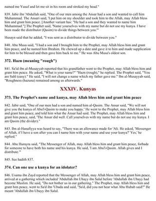 named me Yusuf and let me sit in his room and stroked my head."
839. Jabir ibn 'Abdullah said, "One of our men among the Ansar had a son and wanted to call him
Muhammad. The Ansari said, 'I put him on my shoulder and took him to the Allah, may Allah bless
him and grant him peace. [Another variant has: "He had a son and they wanted to name him
Muhammad."] The Prophet said, 'Name yourselves with my name but do not use my kunya. I have
been made the distributor (Qasim) to divide things between you.'"
Husayn said that he added, "I was sent as a distributor to divide between you."
840. Abu Musa said, "I had a son and I brought him to the Prophet, may Allah bless him and grant
him peace, and he named him Ibrahim. He chewed up a date and gave it to him and made supplication
for him to be blessed and then gave him back to me." He was Abu Musa's oldest son.
372. Hazn (meaning "rough")
841. Sa'id ibn al-Musayyab reported that his grandfather went to the Prophet, may Allah bless him and
grant him peace. He asked, "What is your name?" "Hazn (rough)," he replied. The Prophet said, "You
are Sahl (easy)." He said, "I will not change a name which my father gave me." Ibn al-Musayyab said,
"Roughness (hazuna) remained among us afterwards."
XXXIV. Kunyas
373. The Prophet's name and kunya, may Allah bless him and grant him peace
842. Jabir said, "One of our men had a son and named him al-Qasim. The Ansar said, "We will not
give you the kunya of Abu'l-Qasim to make you happy.' He went to the Prophet, may Allah bless him
and grant him peace, and told him what the Ansar had said. The Prophet, may Allah bless him and
grant him peace, said, 'The Ansar did well. Call yourselves with my name but do not use my kunya. I
am Qasim (the divider)."
843. Ibn al-Hanafiyya was heard to say, "There was an allowance made for 'Ali. He asked, 'Messenger
of Allah, if I have a son after you can I name him with your name and use your kunya?' Yes,' he
replied."
844. Abu Hurayra said, "The Messenger of Allah, may Allah bless him and grant him peace, forbade
for someone to have both his name and his kunya. He said, 'I am Abu'l-Qasim. Allah gives and I
distribute.'"
845. See hadith 837.
374. Can one use a kunya for an idolater?
846. Usama ibn Zayd reported that the Messenger of Allah, may Allah bless him and grant him peace,
arrived at a gathering which included 'Abdullah ibn Ubayy ibn Salul before 'Abdullah ibn Ubayy had
become Muslim. He said, "Do not bother us in our gathering." The Prophet, may Allah bless him and
grant him peace, went to Sa'd ibn 'Ubada and said, "Sa'd, did you not hear what Abu Hubab said?" He
meant 'Abdullah ibn Ubayy ibn Salul.
 