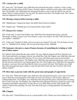 375. A kunya for a child
847. Anas said, "The Prophet, may Allah bless him and grant him peace, visited us. I had a young
brother who used the kunya of Abu 'Umayr. He had a sparrow which he used to play with it and it had
died. The Prophet, may Allah bless him and grant him peace, came it and saw that he was sad. He
asked, 'What is wrong with him?' He was told, 'His sparrow has died.' The Prophet said, 'Abu 'Umayr,
what has happened to the little sparrow?'"
376. Having a kunya before having a child
848. 'Abdullah gave 'Alqama the kunya Abu Shibl when he had no children.
849. 'Alqama said, "'Abdullah gave me a kunya before I had a child."
377. Kunyas for women
850. 'A'isha said, "I went to the Prophet, may Allah bless him and grant him peace, and said,
'Messenger of Allah, you give your wives kunyas, so give me a kunya.' He said, 'Take the kunya of
your nephew, 'Abdullah.'"
851. 'A'isha said, "Prophet of Allah, will you not give me a kunya?" He said, "Use the kunya of your
son," i.e. 'Abdullah ibn az-Zubayr. She was given the kunya Umm 'Abdullah.
378. Someone who gives a man of kunya because of something he is doing or with
one of their names
852. Sahl ibn Sa'd related that the name which 'Ali, may Allah be pleased with him, liked best was
Abu Turab and that he was happy when he was called that. Only the Prophet, may Allah bless him and
grant him peace, called him that. One day 'Ali was cross with Fatima and went out and reclined
against the wall of the mosque. The Prophet, may Allah bless him and grant him peace, came to look
for him and was told that he was leaning against the wall. The Prophet, may Allah bless him and grant
him peace, went up to him and found that his back was covered with dust. The Prophet, may Allah
bless him and grant him peace, began to wipe the dust off his back and said, 'Sit down Abu Turab
(father of dust)!'"
379. How does a person walk with the great men and people of superiority
853. Anas said, "While the Prophet, may Allah bless him and grant him peace, was in one of our palm
groves where the trees belonged to Abu Talha, he went out to answer a call of nature. Bilal was
walking behind him. The Prophet, may Allah bless him and grant him peace, honoured him by asking
him to walk at his side. The Prophet, may Allah bless him and grant him peace, passed by a grave and
stood there until Bilal reached him. he said, 'Woe to you, Bilal. Did you hear what I heard?' He
replied, 'I did not hear anything.' He said, 'The man in the grave is being punished.' He found that it
was a Jew."
380. Chapter
854. Qays said, "I heard Mu'awiya say to a young brother of his, 'Mount your slave behind you.' He
 