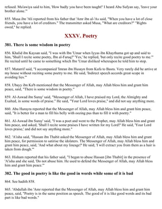 refused. Mu'awiya said to him, 'How badly you have been taught!' I heard Abu Sufyan say, 'leave your
brother alone.'"
855. Musa ibn 'Ali reported from his father that 'Amr ibn al-'As said, "When you have a lot of close
friends, you have a lot of creditors." The transmitter asked Musa, "What are creditors?" "Rights
owed," he replied.
XXXV. Poetry
381. There is some wisdom in poetry
856. Khalid ibn Kaysan said, "I was with Ibn 'Umar when Iyyas ibn Khaythama got up and said to
him, 'Shall I recite some poetry, Ibn al-Faruq?' 'Yes,' he replied, 'but only recite good poetry to me.'"
He recited until he came to something which Ibn 'Umar disliked whereupon he told him to stop.
857. Mutarrif said, "I accompanied 'Imran ibn Husayn from Kufa to Basra. Very rarely did he arrive at
my house without reciting some poetry to me. He said, 'Indirect speech accords great scope in
avoiding lies.'"
858. Ubayy ibn Ka'b mentioned that the Messenger of Allah, may Allah bless him and grant him
peace, said, "There is some wisdom in poetry."
859. Al-Aswad ibn Suray' said, "Messenger of Allah, I have praised my Lord, the Almighty and
Exalted, in some words of praise." He said, "Your Lord loves praise," and did not say anything more.
860. Abu Hurayra reported that the Messenger of Allah, may Allah bless him and grant him peace,
said, "It is better for a man to fill his belly with oozing pus than to fill it with poetry."
861. Al-Aswad ibn Suray' said, "I was a poet and went to the Prophet, may Allah bless him and grant
him peace, and asked, 'Shall I recite some praises I have written for my Lord?' He said, 'Your Lord
loves praise,' and did not say anything more."
862. 'A'isha said, "Hassan ibn Thabit asked the Messenger of Allah, may Allah bless him and grant
him peace, for permission to satirise the idolaters. The Messenger of Allah, may Allah bless him and
grant him peace, said, 'And what about my lineage?' He said, 'I will extract you from them as a hair is
taken from dough.'"
863. Hisham reported that his father said, "I began to abuse Hassan [ibn Thabit] in the presence of
'A'isha and she said, 'Do not abuse him. He used to defend the Messenger of Allah, may Allah bless
him and grant him peace.'"
382. The good in poetry is like the good in words while some of it is bad
864. See hadith 858.
865. 'Abdullah ibn 'Amr reported that the Messenger of Allah, may Allah bless him and grant him
peace, said, "Poetry is in the same position as speech. The good of it is like good words and its bad
part is like bad words."
 