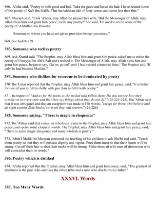 866. 'A'isha said, "Poetry is both good and bad. Take the good and leave the bad. I have related some
of the poetry of Ka'b ibn Malik. That included an ode of forty verses and some less than that."
867. Shurayh said, "I ask 'A'isha, may Allah be pleased her with, 'Did the Messenger of Allah, may
Allah bless him and grant him peace, recite any poetry?' She said, 'He used to recite some of the
poetry of 'Abdullah ibn Rawaha:
'Someone to whom you have not given provision brings you news.'"
868. See hadith 859.
383. Someone who recites poetry
869. Ash-Sharid said, "The Prophet, may Allah bless him and grant him peace, asked me to recite the
poetry of Umayya ibn Abi's-Salt and I recited it. The Messenger of Allah, may Allah bless him and
grant him peace, began to say, 'Go on, go on!' until I had recited a hundred lines.' The Prophet said, 'If
only he had become Muslim.'"
384. Someone who dislikes for someone to be dominated by poetry
870. Ibn 'Umar reported that the Prophet, may Allah bless him and grant him peace, said, "It is better
for one of you to fill his belly with pus than to fill it with poetry."
871. In respect of "And as for the poets, is the misled who follow them. Do you not see how they
ramble on in every style and that they say things which they do not do?" (26:223-225), Ibn 'Abbas said
that it was abrogated and that an exception was made in His words, "except for those who believe and
do right actions Éthe kind of reversal they will receive." (26:226)
385. Someone saying, "There is magic in eloquence"
872. Ibn 'Abbas said that a man or a bedouin came to the Prophet, may Allah bless him and grant him
peace, and spoke some eloquent words. The Prophet, may Allah bless him and grant him peace, said,
"There is some magic eloquence and some wisdom in poetry."
873. 'Abdu'l-Malik ibn Marwan entrusted the teaching of his children to ash-Sha'bi and said, "Teach
them poetry so that they will possess dignity and vigour. Feed them meet so that their hearts will be
strong. Cut off their hair so that their necks will be strong. Make them sit with men of distinction who
will contradict them in words."
386. Poetry which is disliked
874. 'A'isha reported that the Prophet, may Allah bless him and grant him peace, said, "The greatest of
criminals is the poet who satirises the entire tribe and a man who disclaims his father."
XXXVI. Words
387. Too Many Words
 