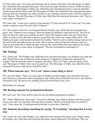 875. Ibn 'Umar said, "Two men came from the east as orators in the time of the Messenger of Allah,
may Allah bless him and grant him peace. They stood up, spoke and then sat down. Thabit ibn Qays,
the orator of the Messenger of Allah, may Allah bless him and grant him peace, stood up and spoke
and the people liked what he said. The Messenger of Allah, may Allah bless him and grant him peace,
stood up and said, 'O people, say what you have to say. seeking to present words is the best manner is
from Shaytan.' Then the Messenger of Allah, may Allah bless him and grant him peace, said, 'There is
some magic in eloquence.'"
876. Anas said, "A man gave a speech in the presence of 'Umar and said a lot. 'Umar said, 'Too many
words in orations comes from the skills of shaytan.'"
877. Abu Yazid or Ma'n ibn Yazid reported that the Prophet, may Allah bless him and grant him
peace, said, "Gather in your mosques. When the people are gathered, come and tell me.' The first of
those to whom he came was us and he sat down. One of the speakers spoke and said, 'Praise be to
Allah. No praise can be directed to anyone except Him nor is there any escape without Him.' The
Prophet got angry, stood up and we blamed one another. Then he went to another mosque and sat in it.
We sent to him and spoke to him. He came with us and sat where he had been sitting or near to it.
Then he said, 'Praise be to Allah who puts whatever He wishes before Him and whatever He wishes
behind Him. There is some magic in eloquence.' Then he commanded us and taught us."
388. Wishing
878. 'A'isha said, "The Prophet, may Allah bless him and grant him peace, was sleepless one night and
said, 'Would that a man of righteous action among my Companions would come and guard me
tonight!' Then he heard the sound of weapons. He asked, 'Who is it?' 'Sa'd,' came the answer. Sa'd
said, 'Messenger of Allah, I have come to guard you.' The Messenger of Allah, may Allah bless him
and grant him peace, slept and we heard him snore."
389. When someone says, "It is a sea" about a man, thing or horse
879. Anas ibn Malik, "There was some alarm in Madina and the Prophet, may Allah bless him and
grant him peace, borrowed a horse belonging to Abu Talha called al-Mandub. He rode it, and when he
returned he said, 'We did not see anything and he found the horse to be a sea."
[Referring to its running]
390. Beating someone for grammatical mistakes
880. Nafi' said, "Ibn 'Umar used to strike his son for making grammatical mistakes."
881. 'Abdu'r-Rahman ibn 'Ajlan said, "'Umar ibn al-Khattab, may Allah be pleased with him, passed
by two men who were shooting. One man said to another, 'Do hit it (using the letter sîn instead of
sâd).' 'Umar observed, 'A bad grammatical mistake is worse than a bad shot.'"
391. Someone describing something by saying, "It is nothing," meaning that it is not
true
882. 'A'isha, the wife of the Prophet, may Allah bless him and grant him peace, said, "People asked
the Prophet, may Allah bless him and grant him peace, about soothsayers. He told them, 'They are
 