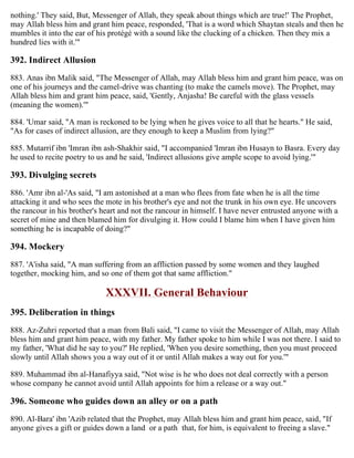 nothing.' They said, But, Messenger of Allah, they speak about things which are true!' The Prophet,
may Allah bless him and grant him peace, responded, 'That is a word which Shaytan steals and then he
mumbles it into the ear of his protégé with a sound like the clucking of a chicken. Then they mix a
hundred lies with it.'"
392. Indirect Allusion
883. Anas ibn Malik said, "The Messenger of Allah, may Allah bless him and grant him peace, was on
one of his journeys and the camel-drive was chanting (to make the camels move). The Prophet, may
Allah bless him and grant him peace, said, 'Gently, Anjasha! Be careful with the glass vessels
(meaning the women).'"
884. 'Umar said, "A man is reckoned to be lying when he gives voice to all that he hearts." He said,
"As for cases of indirect allusion, are they enough to keep a Muslim from lying?"
885. Mutarrif ibn 'Imran ibn ash-Shakhir said, "I accompanied 'Imran ibn Husayn to Basra. Every day
he used to recite poetry to us and he said, 'Indirect allusions give ample scope to avoid lying.'"
393. Divulging secrets
886. 'Amr ibn al-'As said, "I am astonished at a man who flees from fate when he is all the time
attacking it and who sees the mote in his brother's eye and not the trunk in his own eye. He uncovers
the rancour in his brother's heart and not the rancour in himself. I have never entrusted anyone with a
secret of mine and then blamed him for divulging it. How could I blame him when I have given him
something he is incapable of doing?"
394. Mockery
887. 'A'isha said, "A man suffering from an affliction passed by some women and they laughed
together, mocking him, and so one of them got that same affliction."
XXXVII. General Behaviour
395. Deliberation in things
888. Az-Zuhri reported that a man from Bali said, "I came to visit the Messenger of Allah, may Allah
bless him and grant him peace, with my father. My father spoke to him while I was not there. I said to
my father, 'What did he say to you?' He replied, 'When you desire something, then you must proceed
slowly until Allah shows you a way out of it or until Allah makes a way out for you.'"
889. Muhammad ibn al-Hanafiyya said, "Not wise is he who does not deal correctly with a person
whose company he cannot avoid until Allah appoints for him a release or a way out."
396. Someone who guides down an alley or on a path
890. Al-Bara' ibn 'Azib related that the Prophet, may Allah bless him and grant him peace, said, "If
anyone gives a gift or guides down a land or a path that, for him, is equivalent to freeing a slave."
 