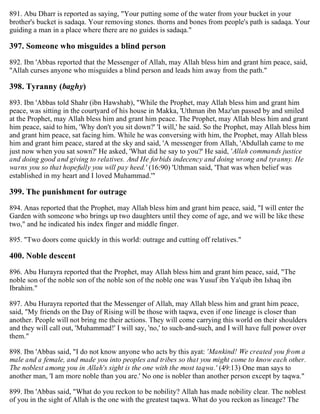 891. Abu Dharr is reported as saying, "Your putting some of the water from your bucket in your
brother's bucket is sadaqa. Your removing stones. thorns and bones from people's path is sadaqa. Your
guiding a man in a place where there are no guides is sadaqa."
397. Someone who misguides a blind person
892. Ibn 'Abbas reported that the Messenger of Allah, may Allah bless him and grant him peace, said,
"Allah curses anyone who misguides a blind person and leads him away from the path."
398. Tyranny (baghy)
893. Ibn 'Abbas told Shahr (ibn Hawshab), "While the Prophet, may Allah bless him and grant him
peace, was sitting in the courtyard of his house in Makka, 'Uthman ibn Maz'un passed by and smiled
at the Prophet, may Allah bless him and grant him peace. The Prophet, may Allah bless him and grant
him peace, said to him, 'Why don't you sit down?' 'I will,' he said. So the Prophet, may Allah bless him
and grant him peace, sat facing him. While he was conversing with him, the Prophet, may Allah bless
him and grant him peace, stared at the sky and said, 'A messenger from Allah, 'Abdullah came to me
just now when you sat sown?' He asked, 'What did he say to you?' He said, 'Allah commands justice
and doing good and giving to relatives. And He forbids indecency and doing wrong and tyranny. He
warns you so that hopefully you will pay heed.' (16:90) 'Uthman said, 'That was when belief was
established in my heart and I loved Muhammad.'"
399. The punishment for outrage
894. Anas reported that the Prophet, may Allah bless him and grant him peace, said, "I will enter the
Garden with someone who brings up two daughters until they come of age, and we will be like these
two," and he indicated his index finger and middle finger.
895. "Two doors come quickly in this world: outrage and cutting off relatives."
400. Noble descent
896. Abu Hurayra reported that the Prophet, may Allah bless him and grant him peace, said, "The
noble son of the noble son of the noble son of the noble one was Yusuf ibn Ya'qub ibn Ishaq ibn
Ibrahim."
897. Abu Hurayra reported that the Messenger of Allah, may Allah bless him and grant him peace,
said, "My friends on the Day of Rising will be those with taqwa, even if one lineage is closer than
another. People will not bring me their actions. They will come carrying this world on their shoulders
and they will call out, 'Muhammad!' I will say, 'no,' to such-and-such, and I will have full power over
them."
898. Ibn 'Abbas said, "I do not know anyone who acts by this ayat: 'Mankind! We created you from a
male and a female, and made you into peoples and tribes so that you might come to know each other.
The noblest among you in Allah's sight is the one with the most taqwa.' (49:13) One man says to
another man, 'I am more noble than you are.' No one is nobler than another person except by taqwa."
899. Ibn 'Abbas said, "What do you reckon to be nobility? Allah has made nobility clear. The noblest
of you in the sight of Allah is the one with the greatest taqwa. What do you reckon as lineage? The
 