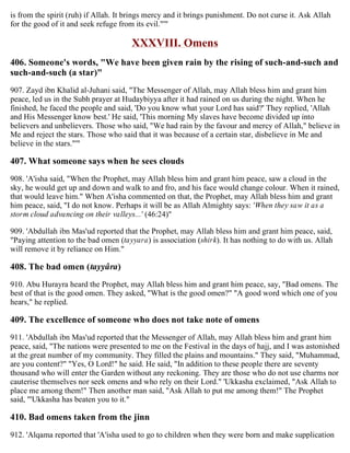 is from the spirit (ruh) if Allah. It brings mercy and it brings punishment. Do not curse it. Ask Allah
for the good of it and seek refuge from its evil."'"
XXXVIII. Omens
406. Someone's words, "We have been given rain by the rising of such-and-such and
such-and-such (a star)"
907. Zayd ibn Khalid al-Juhani said, "The Messenger of Allah, may Allah bless him and grant him
peace, led us in the Subh prayer at Hudaybiyya after it had rained on us during the night. When he
finished, he faced the people and said, 'Do you know what your Lord has said?' They replied, 'Allah
and His Messenger know best.' He said, 'This morning My slaves have become divided up into
believers and unbelievers. Those who said, "We had rain by the favour and mercy of Allah," believe in
Me and reject the stars. Those who said that it was because of a certain star, disbelieve in Me and
believe in the stars."'"
407. What someone says when he sees clouds
908. 'A'isha said, "When the Prophet, may Allah bless him and grant him peace, saw a cloud in the
sky, he would get up and down and walk to and fro, and his face would change colour. When it rained,
that would leave him." When A'isha commented on that, the Prophet, may Allah bless him and grant
him peace, said, "I do not know. Perhaps it will be as Allah Almighty says: 'When they saw it as a
storm cloud advancing on their valleys...' (46:24)"
909. 'Abdullah ibn Mas'ud reported that the Prophet, may Allah bless him and grant him peace, said,
"Paying attention to the bad omen (tayyara) is association (shirk). It has nothing to do with us. Allah
will remove it by reliance on Him."
408. The bad omen (tayyâra)
910. Abu Hurayra heard the Prophet, may Allah bless him and grant him peace, say, "Bad omens. The
best of that is the good omen. They asked, "What is the good omen?" "A good word which one of you
hears," he replied.
409. The excellence of someone who does not take note of omens
911. 'Abdullah ibn Mas'ud reported that the Messenger of Allah, may Allah bless him and grant him
peace, said, "The nations were presented to me on the Festival in the days of hajj, and I was astonished
at the great number of my community. They filled the plains and mountains." They said, "Muhammad,
are you content?" "Yes, O Lord!" he said. He said, "In addition to these people there are seventy
thousand who will enter the Garden without any reckoning. They are those who do not use charms nor
cauterise themselves nor seek omens and who rely on their Lord." 'Ukkasha exclaimed, "Ask Allah to
place me among them!" Then another man said, "Ask Allah to put me among them!" The Prophet
said, "'Ukkasha has beaten you to it."
410. Bad omens taken from the jinn
912. 'Alqama reported that 'A'isha used to go to children when they were born and make supplication
 