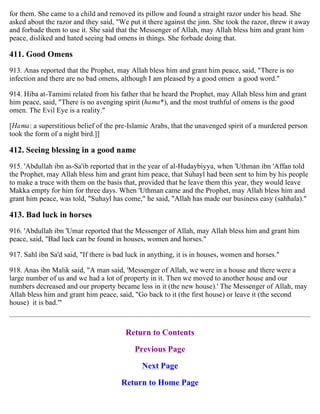 for them. She came to a child and removed its pillow and found a straight razor under his head. She
asked about the razor and they said, "We put it there against the jinn. She took the razor, threw it away
and forbade them to use it. She said that the Messenger of Allah, may Allah bless him and grant him
peace, disliked and hated seeing bad omens in things. She forbade doing that.
411. Good Omens
913. Anas reported that the Prophet, may Allah bless him and grant him peace, said, "There is no
infection and there are no bad omens, although I am pleased by a good omen a good word."
914. Hiba at-Tamimi related from his father that he heard the Prophet, may Allah bless him and grant
him peace, said, "There is no avenging spirit (hama*), and the most truthful of omens is the good
omen. The Evil Eye is a reality."
[Hama: a superstitious belief of the pre-Islamic Arabs, that the unavenged spirit of a murdered person
took the form of a night bird.]]
412. Seeing blessing in a good name
915. 'Abdullah ibn as-Sa'ib reported that in the year of al-Hudaybiyya, when 'Uthman ibn 'Affan told
the Prophet, may Allah bless him and grant him peace, that Suhayl had been sent to him by his people
to make a truce with them on the basis that, provided that he leave them this year, they would leave
Makka empty for him for three days. When 'Uthman came and the Prophet, may Allah bless him and
grant him peace, was told, "Suhayl has come," he said, "Allah has made our business easy (sahhala)."
413. Bad luck in horses
916. 'Abdullah ibn 'Umar reported that the Messenger of Allah, may Allah bless him and grant him
peace, said, "Bad luck can be found in houses, women and horses."
917. Sahl ibn Sa'd said, "If there is bad luck in anything, it is in houses, women and horses."
918. Anas ibn Malik said, "A man said, 'Messenger of Allah, we were in a house and there were a
large number of us and we had a lot of property in it. Then we moved to another house and our
numbers decreased and our property became less in it (the new house).' The Messenger of Allah, may
Allah bless him and grant him peace, said, "Go back to it (the first house) or leave it (the second
house) it is bad.'"
Return to Contents
Previous Page
Next Page
Return to Home Page
 