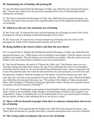 28. Maintaining ties of kinship will prolong life
56. Anas ibn Malik reported that the Messenger of Allah, may Allah bless him and grant him peace,
said, "Anyone who wants to have his provision expanded and his term of life prolonged should
maintain ties of kinship."
57. Abu Hurayra heard that the Messenger of Allah, may Allah bless him and grant him peace, say,
"Anyone who wants to have his provision expanded and his term of life lengthened should maintain
ties of kinship."
29. Allah loves the one who maintains ties of kinship
58. Ibn 'Umar said, "If someone fears his Lord and maintains ties of kinship, his term of life will be
prolonged, he will have abundant wealth and his people will love him."
59. Ibn 'Umar said, "If someone his Lord and maintains ties of kinship, his term of life will be
prolonged, his wealth will be abundant and his family will love him."
30. Being dutiful to the closest relative and then the next closest
60. It is reported that al-Miqdam ibn Ma'dikarib heard the Messenger of Allah, may Allah bless him
and grant him peace, say, "Allah enjoins you to be dutiful to your mothers. Then He enjoins you to be
dutiful to your mothers. Then He enjoins you to be dutiful to your fathers. Then He enjoins you to be
dutiful to your next closest relative and then to your next closest relative."
61. Abu Ayyub Sulayman, the mawla of 'Uthman ibn 'Affan, said, "Abu Hurayra came to us on a
Thursday evening, the night before Jumu'a. He said, 'Every individual who severs ties of kinship is
constricted when he leaves us. No one left until he had said that three times. Then a young man went
to one of his paternal aunts with whom he had severed ties two years previously. He went to her and
she asked him, 'Nephew! What has brought you?' He replied, 'I heard Abu Hurayra say such-and-
such.' She said, 'Go back to him and ask him why he said that.' Abu Hurayra said, 'I heard the Prophet,
may Allah bless him and grant him peace, say, "The actions of the children of Adam are presented
before Allah Almighty on Thursday evening, the night before Jumu'a. He does not accept the actions
of someone who has severed ties of kinship."'"
62. Ibn 'Umar said, "Nothing that a man spends on himself and his family, anticipating a reward from
Allah, will fail to be rewarded by Allah Almighty. He should begin with those whose support is his
responsibility. If there is something left over, he should spend it on his next nearest relative and then
the next nearest. If there is still something left over, he can give it away."
31. Mercy will not descend on people when there is someone among them who severs
ties of kinship
63. 'Abdullah ibn 'Awfa reported that the Prophet, may Allah bless him and grant him peace, said,
"Mercy does not descend on a people when there is someone among them who severs ties of kinship."
32. The wrong action of someone who severs ties of kinship
 