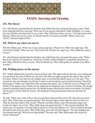XXXIX. Sneezing and Yawning
414. The Sneeze
919. Abu Hurayra reported that the Prophet, may Allah bless him and grant him peace, said, "Allah
loves sneezing and hates yawning. When one of you sneezes and praises Allah Almighty, it is a duty
for every Muslim who hears him to say to him, 'May Allah have mercy on you.' Yawning comes from
Shaytan. When one of you yawns, he should control it as much as possible. When a man says,
'Aawh!,' Shaytan laughs at him."
415. What to say when you sneeze
920. Ibn 'Abbas said, "When one of you sneezes and says, 'Praise be to Allah,' the angel says, 'The
Lord of the Worlds.' When you say, 'The Lord of the Worlds,' the angel says, 'May Allah have mercy
on you.'"
921. Abu Hurayra reported that the Prophet, may Allah bless him and grant him peace, said, "When
one of you sneezes, he should say, 'Praise be to Allah,' and his brother or companion should say to
him, 'May Allah have mercy on you.' Then he should say, 'May Allah guide you and put your affairs
in order.'"
416. Wishing mercy on the sneezer
922. 'Abdu'r-Rahman ibn Ziyad ibn An'am al-Ifriqi said, "My father told me that they were taking part
in a sea raid in the time of Mu'awiya. He said, 'Our ship was right up against the ship of Abu Ayyub
al-Ansari. When it was time for our midday meal, we invited him and he came over. He said, "You
invited me, but even though I am fasting, I cannot avoid accepting your invitation because I heard the
Messenger of Allah, may Allah bless him and grant him peace, say, 'A Muslim owes six things to his
brother. If he neglects any of them, he has neglected an obligatory duty owed to his brother. He should
return his greeting when he greets him. He should accept when he gives him an invitation. He should
ask for mercy on him when he sneezes. He should give him good counsel when he asks him for
advice.'"'"
He said, "There was a man with us who was giving to joking and he said to the man who served our
food, 'May Allah repay you good and piety.' The man got angry at him when he said it to him a lot.
Then the first man said to Abu Ayyub, 'What do you think about a man who becomes angry and
reviles me when I say to him, "May Allah repay you good and piety"?' Abu Ayyub remarked, 'We
used to say, 'If someone is not put right by good, he will be put right by evil."' So he turned to the man
and said to him when he came, 'May Allah repay you with evil and disgrace!' The man laughed and
was pleased and said, 'Will you not stop joking?' The man said, 'May Allah repay Abu Ayyub al-
Ansari with good!'"
 
