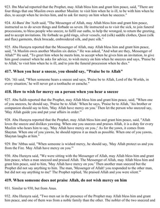 923. Ibn Mas'ud reported that the Prophet, may Allah bless him and grant him peace, said, "There are
four things that one Muslim owes another Muslim: to visit him when he is ill, to be with him when he
dies, to accept when he invites him, and to ask for mercy on him when he sneezes."
924. Al-Bara' ibn 'Azib said, "The Messenger of Allah, may Allah bless him and grant him peace,
instructed us to do seven things and forbade us seven. He instructed us to visit the sick, to join funeral
processions, to bless people who sneeze, to fulfil our oaths, to help the wronged, to return the greeting,
and to accept invitations. He forbade us gold rings, silver vessels, red (silk) saddle clothes, Qassi (silk
and flax) garments, thick brocade, embroidered silk, and pure silk."
925. Abu Hurayra reported that the Messenger of Allah, may Allah bless him and grant him peace,
said, "A Muslim owes another Muslim six duties." He was asked, "And what are they, Messenger of
Allah?" He said, "To greet him when he meets him, to accept when he gives him an invitation, to give
him good counsel when he asks for advice, to wish mercy on him when he sneezes and says, 'Praise be
to Allah,' to visit him when he is ill, and to join the funeral procession when he dies."
417. When you hear a sneeze, you should say, "Praise be to Allah"
926. 'Ali said, "When someone hears a sneeze and says, 'Praise be to Allah, Lord of the Worlds, in
every situation,' he will never get a toothache or earache."
418. How to wish for mercy on a person when you hear a sneeze
927. Abu Salih reported that the Prophet, may Allah bless him and grant him peace, said, "When one
of you sneezes, he should say, 'Praise be to Allah.' When he says, 'Praise be to Allah, ' his brother or
companion should say to him, 'May Allah have mercy on you.' Then let the person who sneezed say,
'May Allah guide you and put your affairs in order.'"
928. Abu Hurayra reported that the Prophet, may Allah bless him and grant him peace, said, "Allah
loves the sneeze and dislikes yawning. When one you sneezes and praises Allah, it is a duty for every
Muslim who hears him to say, 'May Allah have mercy on you.;' As for the yawn, it comes from
Shaytan. When one of you yawns, he should repress it as much as possible. When one of you yawns,
Shaytan laughs at him."
929. Ibn 'Abbas said, "When someone is wished mercy, he should say, 'May Allah protect us and you
from the Fire. May Allah have mercy on you.'"
930. Abu Hurayra said, "We were sitting with the Messenger of Allah, may Allah bless him and grant
him peace, when a man sneezed and praised Allah. The Messenger of Allah, may Allah bless him and
grant him peace, said to him, 'May Allah have mercy on you.' Then another man sneezed but the
Prophet did not say anything to him. The man, 'Messenger of Allah! you responded to the other man,
but did not say anything to me!' The Prophet replied, 'He praised Allah and you were silent.'"
419. When someone does not praise Allah, do not wish mercy on him
931. Similar to 930, but from Anas.
932. Abu Hurayra said, "Two men sat in the presence of the Prophet may Allah bless him and grant
him peace, and one of them was from a noble family than the other. The nobler of the two sneezed and
 