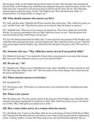 did not praise Allah, so the Prophet did not ask for mercy for him. Then the other man sneezed and
praised Allah, so the Prophet, may Allah bless him and grant him peace, asked for mercy on him. The
noble man said, 'I sneezed in your presence and you did not ask for mercy for me. This other than
sneezed and you asked for mercy on him.' The Prophet said, 'This man mentioned Allah, so I
mentioned him. You forgot Allah, so I forgot you.'"
420. What should someone who sneezes say first?
933. Nafi' said that when 'Abdullah ibn ÒUmar sneezed, they said to him, "May Allah have mercy on
you," and Ibn 'Umar said, "May He have mercy on us and you. May He forgive us and you."
934. 'Abdullah said, "When one of you sneezes, he should say, 'Praise be to Allah, the Lord of the
Worlds.' Let anyone responding to him say 'May Allah have mercy on you.' Then the person who
sneezed should say'May Allah forgive me and you.'"
935. Iyas ibn Salama related that his father said, "A man sneezed in the presence of the Prophet, may
Allah bless him and grant him peace, and the Prophet said, 'May Allah have mercy on you.' Then the
man sneezed again and the Prophet, may Allah bless him and grant him peace, said, 'This man has a
cold.'"
421. Someone who says, "May Allah have mercy on you if you praised Allah."
936. Makhul al-Azdi said, "I was beside Ibn 'Umar when a man sneezed on one side of the mosque.
Ibn 'Umar said, 'May Allah have mercy on you if you praised Allah.'"
422. Do not say, "Ab"
937. Mujahid said, "When a son of 'Abdullah ibn 'Umar, either Abu Bakr or 'Umar, sneezed, he said,
'Ab!' Ibn 'Umar said, 'What is this "Ab"? Ab is the name of one of the shaytans who comes between
the sneeze and the praise.'"
423. When someone sneezes several times
938. See hadith 935.
939. Abu Hurayra said, "Wish mercy on a person once, twice and three times. Anything more than
that is a cold."
424. When a Jew sneezes
940. Abu Musa said, "The Jews used to sneeze in the presence of the Prophet, may Allah bless him
and grant him peace, hoping that he would say to them, 'May Allah have mercy on you.' He used to
say to them, 'May Allah guide you and put you in order.'"
425. How a man wishes mercy on a woman when she sneezes
941. Abu Burda said, "I came to Abu Musa while he was in the house of Umm al-Fadl ibn al-'Abbas
and I sneezed and Abu Musa did not wish mercy on me. Umm al-Fadl sneezed and he wished mercy
on her. I told my mother, so when Abu Musa came to her, she confronted him and said, 'My son
 