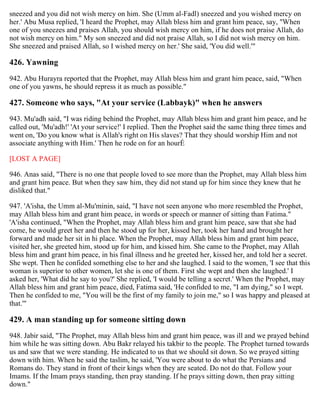sneezed and you did not wish mercy on him. She (Umm al-Fadl) sneezed and you wished mercy on
her.' Abu Musa replied, 'I heard the Prophet, may Allah bless him and grant him peace, say, "When
one of you sneezes and praises Allah, you should wish mercy on him, if he does not praise Allah, do
not wish mercy on him." My son sneezed and did not praise Allah, so I did not wish mercy on him.
She sneezed and praised Allah, so I wished mercy on her.' She said, 'You did well.'"
426. Yawning
942. Abu Hurayra reported that the Prophet, may Allah bless him and grant him peace, said, "When
one of you yawns, he should repress it as much as possible."
427. Someone who says, "At your service (Labbayk)" when he answers
943. Mu'adh said, "I was riding behind the Prophet, may Allah bless him and grant him peace, and he
called out, 'Mu'adh!' 'At your service!' I replied. Then the Prophet said the same thing three times and
went on, 'Do you know what is Allah's right on His slaves? That they should worship Him and not
associate anything with Him.' Then he rode on for an hourÉ
[LOST A PAGE]
946. Anas said, "There is no one that people loved to see more than the Prophet, may Allah bless him
and grant him peace. But when they saw him, they did not stand up for him since they knew that he
disliked that."
947. 'A'isha, the Umm al-Mu'minin, said, "I have not seen anyone who more resembled the Prophet,
may Allah bless him and grant him peace, in words or speech or manner of sitting than Fatima."
'A'isha continued, "When the Prophet, may Allah bless him and grant him peace, saw that she had
come, he would greet her and then he stood up for her, kissed her, took her hand and brought her
forward and made her sit in hi place. When the Prophet, may Allah bless him and grant him peace,
visited her, she greeted him, stood up for him, and kissed him. She came to the Prophet, may Allah
bless him and grant him peace, in his final illness and he greeted her, kissed her, and told her a secret.
She wept. Then he confided something else to her and she laughed. I said to the women, 'I see that this
woman is superior to other women, let she is one of them. First she wept and then she laughed.' I
asked her, 'What did he say to you?' She replied, 'I would be telling a secret.' When the Prophet, may
Allah bless him and grant him peace, died, Fatima said, 'He confided to me, "I am dying," so I wept.
Then he confided to me, "You will be the first of my family to join me," so I was happy and pleased at
that.'"
429. A man standing up for someone sitting down
948. Jabir said, "The Prophet, may Allah bless him and grant him peace, was ill and we prayed behind
him while he was sitting down. Abu Bakr relayed his takbir to the people. The Prophet turned towards
us and saw that we were standing. He indicated to us that we should sit down. So we prayed sitting
down with him. When he said the taslim, he said, 'You were about to do what the Persians and
Romans do. They stand in front of their kings when they are seated. Do not do that. Follow your
Imams. If the Imam prays standing, then pray standing. If he prays sitting down, then pray sitting
down."
 