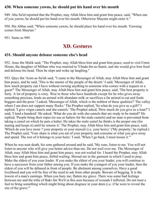 430. When someone yawns, he should put his hand over his mouth
949. Abu Sa'id reported that the Prophet, may Allah bless him and grant him peace, said, "When one
of you yawns, he should put his hand over his mouth. Otherwise Shaytan might enter it."
950. Ibn Abbas said, "When someone yawns, he should place his hand over his mouth. Yawning
comes from Shaytan."
951. Same as 949.
XD. Gestures
431. Should anyone delouse someone else's head
952. Anas ibn Malik said, "The Prophet, may Allah bless him and grant him peace, used to visit Umm
Hiram, the daughter of Milhan who was married to 'Ubada ibn as-Samit, and she would give him food
and delouse his head. Then he slept and woke up laughing."
953. Qays ibn 'Asim as-Sa'idi said, "I came to the Messenger of Allah, may Allah bless him and grant
him peace, and he said, 'This is the master of the people of the desert.' I said, 'Messenger of Allah,
how much property can I have without owning anything to someone who comes with a request or a
guest?' The Messenger of Allah, may Allah bless him and grant him peace, said, 'The best property is
forty. A lot of property is sixty. Woe to those who have hundreds except for he who gives away
something precious, lends an animal with abundant milk or sacrifices a fat animal to eat and feeds
beggars and the poor.' I asked, 'Messenger of Allah, which is the noblest of these qualities?' The valley
where I am does not support many flocks.' The Prophet replied, 'So what do you give as a gift?' I
replied, 'I give virgin camels and she-camels.' The Prophet asked, 'How much do you give as a loan?' I
said, 'I lend a hundred.' He asked, 'What do you do with she-camels that are ready to be mated?' He
replied, 'People bring their ropes (to use as halters for the male camels) and no man is prevented from
taking a camel on which he puts a halter. He takes the male camel he thinks is the proper one (for
mating and keeps it) until he returns it.' The Prophet, may Allah bless him and grant him peace, said,
'Which do you love more ? your property or your mawali (i.e. your heirs).' ('My property,' he replied.)
The Prophet said, 'Your share is what you eat of your property and consume or what you give away
and spend. The rest of it belongs to your heirs.' I said, 'When I go back, I must lessen it.'"
When he was neat death, his sons gathered around and he said, 'My sons, listen to me. You will not
listen to anyone who will give you better advice than me. Do not wail over me. The Messenger of
Allah, may Allah bless him and grant him peace, was not wailed for. I heard the Prophet, may Allah
bless him and grant him peace, forbid wailing. Shroud me in the garment in which I used to pray.
Make the eldest of you your leader. If you make the eldest of you your leader, you will continue to
have a successor from your father among you. If you make the youngest of you your leader, then the
eldest of you will be debased in front of people. Be abstinent among yourselves. Have a good
livelihood and you will be free of the need to ask from other people. Beware of begging. It is the
lowest of a man's earnings. When you bury me, flatten my grave. There was some bad feelings
between me and the tribe of Bakr ibn Wa'il in this area because of wounds I inflicted. Do not trust a
fool to bring something which might bring about disgrace in your deen (i.e. if he were to reveal the
site of the grave.'"
 
