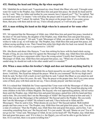 432. Shaking the head and biting the lip when surprised
954. 'Abdullah ibn as-Samit said, "I questioned my close friend Abu Dharr who said, 'I brought some
water for wudu' to the Prophet, may Allah bless him and grant him peace. He shook his head and bit
his lip. I said, "May my father and mother be your ransom, have I injured you?" "No," he replied, "but
you will meet amirs ? or imams ? who will delay the prayer until it is past its time." "So what do you
command me to do?" I asked. He replied, "Pray the prayer at the proper time. If you come across
them, then pray with them and do not say, 'I have already prayed, so I will not pray again.'"'"
433. A man striking his hand on his thigh when he is amazed or for some other
reason
955. 'Ali reported that the Messenger of Allah, may Allah bless him and grant him peace, knocked at
the door of 'Ali and Fatima, the daughter of the Prophet, may Allah bless him and grant him peace,
and said, "Don't you pray?" 'Ali said, "I said, 'Messenger of Allah, our spirits are with Allah. When He
wishes to wake us up, we will make up.' The Prophet, may Allah bless him and grant him peace, left
without saying anything to me. Then I heard him strike him thigh after his back was turned. He said,
'More than anything else, man is argumentative.' (18:54)"
956. Abu Razin said about Abu Hurayra, "I saw him striking his brow with his hand whole saying,
'People of Iraq, do you claim that I lie against the Messenger of Allah, may Allah bless him and grant
him peace? Do you have enjoyment while I have the wrong action? I testify that I heard the ,
Messenger of Allah, may Allah bless him and grant him peace, say, "When one of you breaks his
sandal-strap, he should not walk in his other sandal until it is mended."'"
434. When a man strikes his brother's thigh and does not intend anything bad by it
957. Abu'l-'Aliyya al-Bara' said, "'Abdullah ibn as-Samit passed by me and I gave him a chair. He sat
down. I told him, 'Ibn Ziyad has delayed the prayer. What do you command?' He hit my thigh (and I
think he said, 'So that it left a mark on me') and then he said, 'I asked Abu Dharr as you asked me and
he hit my thigh as I have hit yours. He said, "Pray the prayer at the proper time, but if you come across
some of them, pray with them and do not say, 'I have already prayed,' and then not pray."'"
958. It is related that 'Abdullah ibn 'Umar reported that 'Umar went with the Messenger of Allah, may
Allah bless him and grant him peace, with a group to visit Ibn Sayyad. They found him playing with
some children in the hills of Banu Maghala. Ibn Sayyad, who was approaching puberty, did not notice
them until the Prophet, may Allah bless him and grant him peace, patted him with his hand and then
said to him, 'Do you testify that I am the Messenger of Allah?' Ibn Sayyad looked at him and said, 'I
testify that you are the Messenger of the unlettered.' Ibn Sayyad said to the Prophet, 'Do you testify
that I am the Messenger of Allah?' He refuted it and said, 'I have believed in Allah and His
Messengers.' Then he said to him, 'What dreams do you have?' Ibn Sayyad replied, 'Both truthful
people and liars come to me.' The Prophet, may Allah bless him and grant him peace, said, 'You are in
a state of confusion.' Then the Prophet, may Allah bless him and grant him peace, said to him, 'I am
concealing something from you.' Ibn Sayyad said, 'It is just smoke.' He said, 'Shame on you! You will
not go too far.' 'Umar said, 'Messenger of Allah, let me cut his head off?' The Prophet, may Allah bless
him and grant him peace, said, 'If it is him (i.e. the Dajjal), you will not be able to get the better of
him. If it is not him, there is no point in killing him.'"
 