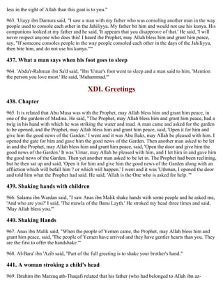 less in the sight of Allah than this goat is to you."
963. 'Utayy ibn Damura said, "I saw a man with my father who was consoling another man in the way
people used to console each other in the Jahiliyya. My father bit him and would not use his kunya. His
companions looked at my father and he said, 'It appears that you disapprove of that.' He said, 'I will
never respect anyone who does this! I heard the Prophet, may Allah bless him and grant him peace,
say, "If someone consoles people in the way people consoled each other in the days of the Jahiliyya,
then bite him, and do not use his kunya."'"
437. What a man says when his foot goes to sleep
964. 'Abdu'r-Rahman ibn Sa'd said, "Ibn 'Umar's foot went to sleep and a man said to him, 'Mention
the person you love most.' He said, 'Muhammad.'"
XDI. Greetings
438. Chapter
965. It is related that Abu Musa was with the Prophet, may Allah bless him and grant him peace, in
one of the gardens of Madina. He said, "The Prophet, may Allah bless him and grant him peace, had a
twig in his hand with which he was striking the water and mud. A man came and asked for the garden
to be opened, and the Prophet, may Allah bless him and grant him peace, said, 'Open it for him and
give him the good news of the Garden.' I went and it was Abu Bakr, may Allah be pleased with him. I
opened the gate for him and gave him the good news of the Garden. Then another man asked to be let
in and the Prophet, may Allah bless him and grant him peace, said, 'Open the door and give him the
good news of the Garden.' It was 'Umar, may Allah be pleased with him, and I let him in and gave him
the good news of the Garden. Then yet another man asked to be let in. The Prophet had been reclining,
but he then sat up and said, 'Open it for him and give him the good news of the Garden along with an
affliction which will befall him ? or which will happen.' I went and it was 'Uthman, I opened the door
and told him what the Prophet had said. He said, 'Allah is the One who is asked for help. '"
439. Shaking hands with children
966. Salama ibn Wardan said, "I saw Anas ibn Malik shake hands with some people and he asked me,
'And who are you?' I said, 'The mawla of the Banu Layth.' He stroked my head three times and said,
'May Allah bless you.'"
440. Shaking Hands
967. Anas ibn Malik said, "When the people of Yemen came, the Prophet, may Allah bless him and
grant him peace, said, 'The people of Yemen have arrived and they have gentler hearts than you. They
are the first to offer the handshake.'"
968. Al-Bara' ibn 'Azib said, "Part of the full greeting is to shake your brother's hand."
441. A woman stroking a child's head
969. Ibrahim ibn Marzuq ath-Thaqafi related that his father (who had belonged to Allah ibn az-
 