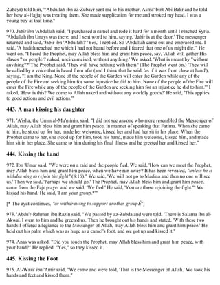 Zubayr) told him, "'Abdullah ibn az-Zubayr sent me to his mother, Asma' bint Abi Bakr and he told
her how al-Hajjaj was treating them. She made supplication for me and stroked my head. I was a
young boy at that time."
970. Jabir ibn 'Abdullah said, "I purchased a camel and rode it hard for a month until I reached Syria.
'Abdullah ibn Unays was there, and I sent word to him, saying, 'Jabir is at the door.' The messenger
returned and said, 'Jabir ibn 'Abdullah?' 'Yes,' I replied. So 'Abdullah came out and embraced me. I
said, 'A hadith reached me which I had not heard before and I feared that one of us might die.'" He
went on, "I heard the Prophet, may Allah bless him and grant him peace, say, 'Allah will gather His
slaves ? or people ? naked, uncircumcised, without anything.' We asked, 'What is meant by "without
anything"?' The Prophet said, 'They will have nothing with them.' (The Prophet went on,) 'They will
be called by a voice that is heard from afar (and I think that he said, 'as if it was from close at hand'),
saying, "I am the King. None of the people of the Garden will enter the Garden while any of the
people of the Fire are seeking him for some injustice he did to him. None of the people of the Fire will
enter the Fire while any of the people of the Garden are seeking him for an injustice he did to him."' I
asked, 'How is this? We come to Allah naked and without any worldly goods?' He said, 'This applies
to good actions and evil actions.'"
443. A man kissing his daughter
971. 'A'isha, the Umm al-Mu'minin, said, "I did not see anyone who more resembled the Messenger of
Allah, may Allah bless him and grant him peace, in manner of speaking that Fatima. When she came
to him, he stood up for her, made her welcome, kissed her and had her sit in his place. When the
Prophet came to her, she stood up for him, took his hand, made him welcome, kissed him, and made
him sit in her place. She came to him during his final illness and he greeted her and kissed her."
444. Kissing the hand
972. Ibn 'Umar said, "We were on a raid and the people fled. We said, 'How can we meet the Prophet,
may Allah bless him and grant him peace, when we have run away? It has been revealed, "unless he is
withdrawing to rejoin the fight" (8:16)." We said, 'We will not go to Madina and then no one will see
us.' Then we said, 'Perhaps we should go.' The Prophet, may Allah bless him and grant him peace,
came from the Fajr prayer and we said, 'We fled.' He said, 'You are those rejoining the fight."' We
kissed his hand. He said, 'I am your group.*'"
[* The ayat continues, "or withdrawing to support another groupÉ"]
973. 'Abdu'r-Rahman ibn Razin said, "We passed by az-Zubda and were told, 'There is Salama ibn al-
Akwa'. I went to him and he greeted us. Then he brought out his hands and stated, 'With these two
hands I offered allegiance to the Messenger of Allah, may Allah bless him and grant him peace.' He
held out his palm which was as huge as a camel's foot, and we got up and kissed it."
974. Anas was asked, "Did you touch the Prophet, may Allah bless him and grant him peace, with
your hand?" He replied, "Yes," so they kissed it.
445. Kissing the Foot
975. Al-Wazi' ibn 'Amir said, "We came and were told, 'That is the Messenger of Allah.' We took his
hands and feet and kissed them."
 
