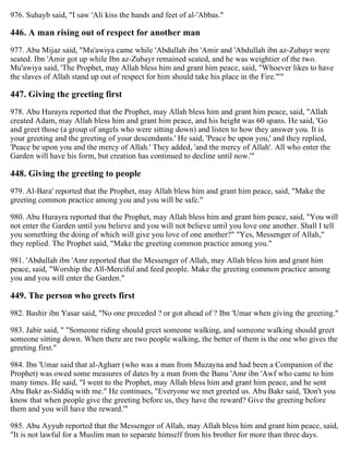 976. Suhayb said, "I saw 'Ali kiss the hands and feet of al-'Abbas."
446. A man rising out of respect for another man
977. Abu Mijaz said, "Mu'awiya came while 'Abdullah ibn 'Amir and 'Abdullah ibn az-Zubayr were
seated. Ibn 'Amir got up while Ibn az-Zubayr remained seated, and he was weightier of the two.
Mu'awiya said, 'The Prophet, may Allah bless him and grant him peace, said, "Whoever likes to have
the slaves of Allah stand up out of respect for him should take his place in the Fire."'"
447. Giving the greeting first
978. Abu Hurayra reported that the Prophet, may Allah bless him and grant him peace, said, "Allah
created Adam, may Allah bless him and grant him peace, and his height was 60 spans. He said, 'Go
and greet those (a group of angels who were sitting down) and listen to how they answer you. It is
your greeting and the greeting of your descendants.' He said, 'Peace be upon you,' and they replied,
'Peace be upon you and the mercy of Allah.' They added, 'and the mercy of Allah'. All who enter the
Garden will have his form, but creation has continued to decline until now.'"
448. Giving the greeting to people
979. Al-Bara' reported that the Prophet, may Allah bless him and grant him peace, said, "Make the
greeting common practice among you and you will be safe."
980. Abu Hurayra reported that the Prophet, may Allah bless him and grant him peace, said, "You will
not enter the Garden until you believe and you will not believe until you love one another. Shall I tell
you something the doing of which will give you love of one another?" "Yes, Messenger of Allah,"
they replied. The Prophet said, "Make the greeting common practice among you."
981. 'Abdullah ibn 'Amr reported that the Messenger of Allah, may Allah bless him and grant him
peace, said, "Worship the All-Merciful and feed people. Make the greeting common practice among
you and you will enter the Garden."
449. The person who greets first
982. Bashir ibn Yasar said, "No one preceded ? or got ahead of ? Ibn 'Umar when giving the greeting."
983. Jabir said, " "Someone riding should greet someone walking, and someone walking should greet
someone sitting down. When there are two people walking, the better of them is the one who gives the
greeting first."
984. Ibn 'Umar said that al-Agharr (who was a man from Muzayna and had been a Companion of the
Prophet) was owed some measures of dates by a man from the Banu 'Amr ibn 'Awf who came to him
many times. He said, "I went to the Prophet, may Allah bless him and grant him peace, and he sent
Abu Bakr as-Siddiq with me." He continues, "Everyone we met greeted us. Abu Bakr said, 'Don't you
know that when people give the greeting before us, they have the reward? Give the greeting before
them and you will have the reward.'"
985. Abu Ayyub reported that the Messenger of Allah, may Allah bless him and grant him peace, said,
"It is not lawful for a Muslim man to separate himself from his brother for more than three days.
 
