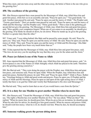 When they meet, and one turns away and the other turns away, the better of them is the one who gives
the greeting first."
450. The excellence of the greeting
986. Abu Hurayra reported that a man passed by the Messenger of Allah, may Allah bless him and
grant him peace, while hew as in an assembly and said, "Peace be upon you." "Ten good deeds," he
said. Another man passed by and said, "Peace be upon you and the mercy of Allah." The Prophet said,
"Twenty good deeds." Then yet another man passed by and said, "Peace be upon you and the mercy of
Allah and His blessing," and the Prophet said, "Thirty good deeds." Then a man in the gathering got
up and did not give the greeting. The Messenger of Allah, may Allah bless him and grant him peace,
said, "How quickly your companion forgets! When one of you comes to an assembly, he should give
the greeting. If he thinks he should sit down, he sits down. When he stands up, he gives the greeting.
Neither is a greater duty than the other."
987. 'Umar said, "I was riding behind Abu Bakr and he passed by some people. He said, 'Peace be
upon you.' They said, 'Peace be upon you and the mercy of Allah.' He said, 'Peace be upon you and the
mercy of Allah.' They said, 'Peace be upon you and the mercy of Allah and His blessings.' Abu Bakr
said, 'Today the people have been very much better than us.'"
988. 'A'isha reported that the Messenger of Allah, may Allah bless him and grant him peace, said,
"The Jews do not envy you for anything the way that they envy you for the salam and the Amin."
451. Peace (as-Salam) is one of the Name so Allah
989. Anas reported that the Messenger of Allah, may Allah bless him and grant him peace, said, "As-
Salam (peace) is one of the Names of Allah Almighty which Allah has placed in the earth. Therefore
give the greeting among yourselves."
990. Ibn Mas'ud said, " They were doing the prayer with the Prophet, may Allah bless him and grant
him peace, and someone said, 'Peace be upon Allah.' When the Prophet, may Allah bless him and
grant him peace, finished the prayer, he said, 'Who said "Peace be upon Allah"? Allah is Peace. Rather
say, "Greetings belong to Allah and good words and prayers. Peace be upon you, O Prophet and the
mercy of Allah and His blessings. Peace be upon us and upon all the right-acting slaves of Allah. I
testify that there is no god but Allah and I testify that Muhammad is His slave and Messenger."'"
Ibn Mas'ud said, "They used to learn that as one of you would learn a sura from the Qur'an."
452. It is a duty for one Muslim to greet another Muslim when he meets him
991. Abu Hurayra said, "I heard the Messenger of Allah, may Allah bless him and grant him peace,
say, 'The rights a Muslim has over another Muslim are five." He was asked, "What are they?" He
replied, "When he meets him, he should greet him, When he gives him an invitation, he should accept.
When he asks him for advice, he should give him good counsel. When he sneezes and praises Allah,
he should wish him mercy. when he is ill, he should visit him. When he dies, he should accompany
him."
453. Someone walking greets the person sitting down
 