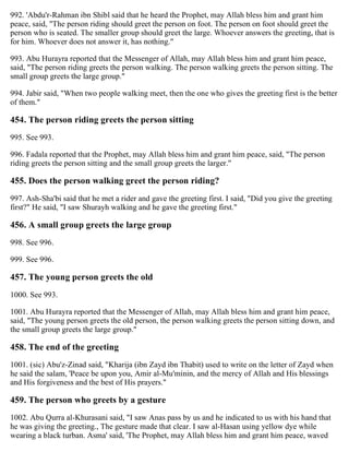 992. 'Abdu'r-Rahman ibn Shibl said that he heard the Prophet, may Allah bless him and grant him
peace, said, "The person riding should greet the person on foot. The person on foot should greet the
person who is seated. The smaller group should greet the large. Whoever answers the greeting, that is
for him. Whoever does not answer it, has nothing."
993. Abu Hurayra reported that the Messenger of Allah, may Allah bless him and grant him peace,
said, "The person riding greets the person walking. The person walking greets the person sitting. The
small group greets the large group."
994. Jabir said, "When two people walking meet, then the one who gives the greeting first is the better
of them."
454. The person riding greets the person sitting
995. See 993.
996. Fadala reported that the Prophet, may Allah bless him and grant him peace, said, "The person
riding greets the person sitting and the small group greets the larger."
455. Does the person walking greet the person riding?
997. Ash-Sha'bi said that he met a rider and gave the greeting first. I said, "Did you give the greeting
first?" He said, "I saw Shurayh walking and he gave the greeting first."
456. A small group greets the large group
998. See 996.
999. See 996.
457. The young person greets the old
1000. See 993.
1001. Abu Hurayra reported that the Messenger of Allah, may Allah bless him and grant him peace,
said, "The young person greets the old person, the person walking greets the person sitting down, and
the small group greets the large group."
458. The end of the greeting
1001. (sic) Abu'z-Zinad said, "Kharija (ibn Zayd ibn Thabit) used to write on the letter of Zayd when
he said the salam, 'Peace be upon you, Amir al-Mu'minin, and the mercy of Allah and His blessings
and His forgiveness and the best of His prayers."
459. The person who greets by a gesture
1002. Abu Qurra al-Khurasani said, "I saw Anas pass by us and he indicated to us with his hand that
he was giving the greeting., The gesture made that clear. I saw al-Hasan using yellow dye while
wearing a black turban. Asma' said, 'The Prophet, may Allah bless him and grant him peace, waved
 