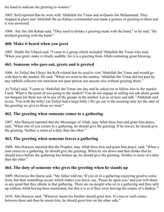 his hand to indicate the greeting to women."
1003. Sa'd reported that he went with 'Abdullah ibn 'Umar and al-Qasim ibn Muhammad. They
stopped at place and 'Abdullah ibn az-Zubayr commanded and made a gesture of greeting to them and
it was answered.
1004. 'Ata' ibn Abi Rabah said, "They used to dislike a greeting made with the hand," or he said, "He
disliked greeting with the hand."
460. Make it heard when you greet
1005. Thabit ibn 'Ubayd said, "I came to a group which included 'Abdullah ibn 'Umar who said,
'When you greet, make it clearly audible, for it is a greeting from Allah containing great blessing.:
461. Someone who goes out, greets and is greeted
1006. At-Tufayl ibn Ubayy ibn Ka'b related that he used to visit 'Abdullah ibn 'Umar and would go
with him to the market. He said, "When we went to the market, 'Abdullah ibn 'Umar did not pass by
any rubbish collector nor merchant nor poor person nor anyone else without greeting them."
At-Tufayl said, "I came to 'Abdullah ibn 'Umar one day and he asked me to follow him to the market.
I said, 'What is the point of you going to the market? You do not engage in selling nor ask about goods
nor bargain for them nor sit in any of the groups in the market. Let us sit here and talk.' 'Abdullah said
to me, 'You with the belly! (at-Tufayl had a large belly.) We go out in the morning only for the sake of
the greeting we give to those we meet."
462. The greeting when someone comes to a gathering
1007. Abu Hurayra reported that the Messenger of Allah, may Allah bless him and grant him peace,
said, "When one of you comes to a gathering, he should give the greeting. If he leaves, he should give
the greeting. Neither is more of a duty than the other."
463. The greeting when someone leaves a gathering
1008. Abu Hurayra reported that the Prophet, may Allah bless him and grant him peace, said, "When a
man comes to a gathering, he should give the greeting. When he sits down and then thinks that he
should leave before the gathering has broken up, he should give the greeting. Neither is more of a duty
than the other."
464. The duty of someone who gives the greeting when he stands up
1009. Mu'awiya ibn Qurra said, "My father told me, 'If you sit in a gathering expecting good to come
from, but then something occurs which makes you leave, say, 'Peace be upon you,' and you will share
in any good that they obtain in that gathering. There are no people who sit in a gathering and then split
up without Allah having been mentioned, but that it is as if they were leaving the corpse of a donkey.'"
1010. Abu Hurayra said, "Whoever meets his brother should greet him. If a tree or wall comes
between them and then he meets him, he should greet him on the other side."
 