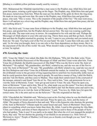 [Khaluq is a reddish-yellow perfume usually used by women.]
1021. Muhammad ibn 'Abdullah reported that a man came to the Prophet, may Allah bless him and
grant him peace, wearing a gold signet-ring on his finger. The Prophet, may Allah bless him and grant
him peace, turned away from him. When the man saw his dislike of the gold, he threw the ring away.
He made an iron ring and wore that. He came to the Prophet, may Allah bless him and grant him
peace, who said, "This is worse. This is the ornament of the people of the Fire." The man went away,
threw it off and put on a silver ring and the Prophet, may Allah bless him and grant him peace, did not
say anything about it."
1022. Abu Sa'id said, "A man came from al-Bahrayn to the Prophet, may Allah bless him and grant
him peace, and greeted him, but the Prophet did not answer him. The man was wearing a gold ring
and a silk robe. The man went away in sorrow. He complained to his wife and she said, 'Perhaps the
Messenger of Allah objects to your robe and your ring. Throw them away and then go back.; he did
that and then the Prophet returned his greeting. he said, 'I came to you yesterday and you turned away
from me.' He said, 'You had a coal of the Fire on your hand.' He said, 'I came then with any coals.' He
said, 'As for what you brought, there is no one who is free from dependence on these stones. But it is
the enjoyment of the life of this world.' He said, 'What should I make a ring from?' 'From silver, brass,
or iron,' he replied.
470. Greeting the Amir
1023. 'Umar ibn 'Abdu'l-'Aziz asked Abu Bakr ibn Abi Hathama, "Why did Abu Bakr write, 'From
Abu Bakr, the Khalifa (Successor) of the Messenger of Allah' and then 'Umar wrote after him, 'From
'Umar ibn al-Khattab, the khalifa (successor) of Abu Bakr'? Who was the first to write 'the Amir al-
Mu'minin'?" He replied, "My grandmother, ash-Shifa', related to me, and she was one of the first to
write 'the Amir al-Mu'minin'?" He said, "My grandfather, ash-Shifa' related to me, (and she was one of
the first Muhajirun and when 'Umar ibn al-Khattab entered the market, he visited her), saying, ''Umar
ibn al-Khattab wrote to the governor of Iraq requesting him to send him two trustworthy noble men so
that he could question them about Iraq and its people. He sent him a master of Iraq, Labid ibn Rabi'a
and also 'Adi ibn Hatim, and they came to Madina. They made their camels kneel in the courtyard of
the mosque, entered it and found 'Amr ibn al-'As. They said to him, ''Amr, ask permission for us to
visit the Amir al-Mu'minin, 'Umar.' 'Amr got up and went to 'Umar. He said, 'Peace be upon you,
Amir al-Mu'minin.' 'Umar said to him, 'Ibn al-'As, what made you use this name? You have deviated
from what you normally say.' He said, 'Yes, Labid ibn Rabi'a and 'Adi ibn Hatim came and said to me,
"Ask permission for us to visit the Amir al-Mu'minin." I said, "You two, by Allah, have hit upon the
correct name. He is the amir and we are the believers."' The title originated on that day."
1024. 'Ubaydullah ibn 'Abdullah said, "Mu'awiya went on his first hajj when he was the khalifa and
'Uthman ibn Hanif al-Ansari came to him and said, 'Peace be upon you, Amir, and the mercy of
Allah.' The people of Syria objected to that and said, 'Who is this hypocrite who shortens the greeting
of the Amir al-Mu'minin!' 'Uthman made his camel kneel and said, 'Amir al-Mu'minin! These men
object to something which you know better than them. By Allah, I used to this greeting for Abu Bakr,
'Umar, and 'Uthman, and none of them objected to it.' Mu'awiya said to those of the people of Syria
who had spoken, 'Take it easy! It was partly as he stated. But when the civil war engaged the people of
Syria, they said, "Do not shorten the greeting of our khalifa in our presence (i.e. from Amir al-
Mu'minin to Amir)." People of Madina, I will treat you as friends even though you use 'Amir" for a
zakat collector.'"
 