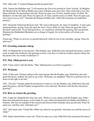 1025. Jabir said, "I visited al-Hajjaj and did not greet him."
1026. Tamim ibn Hadhlam said, "I will mention the first to be greeted as 'Amir' in Kufa. Al-Mughira
ibn Shu'ba left by the Bab ar-Rahba and a man of Kinda came up to him. They claim that it was Abu
Qurra al-Kindi. He greeted him and said, 'Peace be upon you, O Amir, and the mercy of Allah.' He
disliked it. So the man said, 'Peace be upon you, O Amir, and the mercy of Allah. Peace be upon you.
Am I one of you or not?'" Sammak ibn Salama ad-Dabi said, "After that it became an established
practice."
1027. Ziyad ibn 'Ubayd (ar-Ru'ayni) said, "We went to Ruwayfa', the Amir of Antabulis. A man came
and greeted him, saying, 'Peace be upon the Amir.' From 'Abda, he said, 'Peace be upon the Amir.'
Ruwayfa' said to him, 'If you had greeted us, we would have returned the greeting. But you greeted
Maslama ibn Mukhallad (Maslama was in charge of Egypt). Go to him and he will return your
greeting.'"
Ziyad said, "When we arrived, we greeted Ruwayfa' while he was in his assembly, saying, 'Peace be
upon you.'"
471. Greeting someone asleep
1028. Al-Miqdad ibn al-Aswad said, "The Prophet, may Allah bless him and grant him peace, used to
come at night and would give the greeting in such a way that it would not awaken anyone asleep, but
the person who was awake would hear it."
472. May Allah preserve you
1029. 'Umar said to 'Adi ibn Hatim, "May Allah preserve you from recognition."
473. Welcome
1030. 'A'isha said, "Fatima walked in the same manner that the Prophet, may Allah bless him and
grant him peace, walked. He used to say to her, 'Welcome, my daughter!' Then he would have her sit
down on his right or his left."
1031. 'Ali said, "'Ammar asked for permission to enter to visit the Prophet, may Allah bless him and
grant him peace, and the Prophet recognised his voice and said, 'Welcome with the best and purest
greeting!'"
474. How to return the greeting
1032. 'Uqba ibn 'Abdullah ibn 'Amr who said, "While we were sitting with the Prophet, may Allah
bless him and grant him peace, in the shade of a tree while travelling between Makka and Madina, a
bedouin, who was an example of the coarsest and fiercest kind of people came up and said, 'Peace be
upon you,' and they said, 'And upon you.'"
1033. Abu Jamra said, "I heard Ibn 'Abbas say when he was greeted, 'And upon you and the mercy of
Allah.'"
1034. Qayla reported that a mans aid, "Peace be upon you, may Allah bless him and grant him peace."
 
