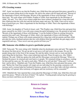 1046. Al-Hasan said, "Be women who greet men."
479. Greeting women
1047. Asma' was heard to say that the Prophet, may Allah bless him and grant him peace, passed by a
group of women sitting down in the mosque. He said to the salam with his hand and said, "Beware of
the ingratitude of those with blessings. Beware of the ingratitude of those with blessings." One of
them said, "We seek refuge with Prophet, Prophet of Allah, from ingratitude for the blessings of
Allah." He said, "Yes. One of you women might have been without a husband for a long time (and
then Allah provides her with one) and she becomes angry and says, 'By Allah, I have never seen a
hour of good from you. That is ingratitude for the blessings of Allah. That is the ingratitude of those
with blessings.'"
1048. Asma', the daughter of Yazid al-Ansari, said, "The Prophet, may Allah bless him and grant him
peace, passed by me while I was with some young slavegirls belonging to me. He greeted us and said,
'Beware of the ingratitude of those with blessings.' I was the boldest of them in coming forward to
question him and I said, 'Messenger of Allah, what is the ingratitude of those with blessings?' He
replied, 'Perhaps one of them with remain unmarried for a long time with her parents and then Allah
provides her with a husband and provides her with children from him and then she gets angry and is
ungrateful and says, "I have never seen any good at all from you."'"
480. Someone who dislikes to greet a particular person
1049. Tariq said, "We were sitting with 'Abdullah when his doorkeeper came and said, 'The iqama for
the prayer has been given.' He got up and we got up as well and went to the mosque. He saw the
people doing ruku' at the front of the mosque. He said the takbir, bowed, and we went and did the
same thing that he had done. Then a man rushed past and said, 'Peace be upon you, Abu 'Abdu'r-
Rahman.' He said, 'Allah has spoken the truth and His Messenger conveyed the Message.' When we
finished the prayer, he returned and went back to is people. We remained sitting in out places, waiting
for him until he came out. We said to each other, 'Which of us will ask him?' Tariq said, 'I will ask
him,' and he did so. 'Abdullah said, 'From the Prophet, may Allah bless him and grant him peace, who
said, "Before the Final Hour people will single out one individual for the greeting, commerce will
increase until a woman helps her husband in business, people will sever their links with their relatives,
knowledge will spread, false testimony will appear and true testimony will be concealed."'"
1050. 'Abdullah ibn 'Amr reported that a man asked the Messenger of Allah, may Allah bless him and
grant him peace, "Which is the best of Islam?" He replied, "Feeding people and giving the greeting to
those you know and those you do not know."
Return to Contents
Previous Page
Next Page
Return to Home Page
 