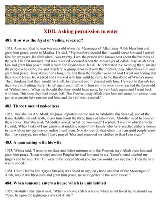 XDII. Asking permission to enter
481. How was the Ayat of Veiling revealed?
1051. Anas said that he was ten years old when the Messenger of Allah, may Allah bless him and
grant him peace, came to Madina. He said, "My mothers decided that I would serve him and I served
him for ten years. He died when I was twenty. I am the person who knows best about the business of
the veil. The first instance that was revealed occurred when the Messenger of Allah, may Allah bless
him and grant him peace, built a room for Zaynab bint Jahsh. He celebrated the wedding there, invited
the people who came, ate and then left. A group remained with the Prophet, may Allah bless him and
grant him peace. They stayed for a long time and then the Prophet went out and I went out hoping that
they would leave. He walked and I walked with him until he came to the threshold of 'A'isha's room.
Then, thinking that they would have left, he returned and I returned with him. He went to Zaynab but
they were still sitting there. He left again and I left with him until he once more reached the threshold
of 'A'isha's room. When he thought that they would have gone, he went back again and I went back
with him. This time they had indeed left. The Prophet, may Allah bless him and grant him peace, then
put up a curtain between me and him, and the veil was revealed."
482. Three times of nakedness
1052. Tha'laba ibn Abi Malik al-Qurazi reported that he rode to 'Abdullah ibn Suwayd, one of the
Banu Haritha ibn al-Harith, to ask him about the three times of nakedness. 'Abdullah used to observe
these times. Tha'laba said, "'Abdullah asked, 'What do you want?' I replied, 'I want to observe them.'
He said, 'When I take off my garment at midday, none of my family who have reached puberty comes
to me without my permission unless I call them. Nor do they do that when it is Fajr until people know
that I have prayed, nor when I have prayed 'Isha' and removed my clothes so that I can sleep.'"
483. A man eating with his wife
1053. 'A'isha said, "I used to eat date and butter mixture with the Prophet, may Allah bless him and
grant him peace. 'Umar visited and the Prophet invited him and he ate. 'Umar's hand touched my
fingers and he said, 'Oh! If I were to be obeyed about you, no eye would ever see you!' Then the veil
was revealed."
1054. Umm Habiba bint Qays (Khawla) was heard to say, "My hand and that of the Messenger of
Allah, may Allah bless him and grant him peace, mixed together in the same vessel."
484. When someone enters a house which is uninhabited
1055. 'Abdullah ibn 'Umar said, "When someone enters a house which is not lived in, he should say,
'Peace be upon the righteous slaves of Allah.'"
 