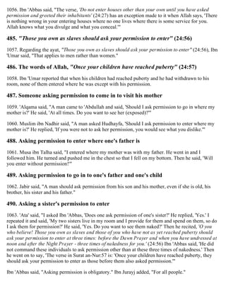 1056. Ibn 'Abbas said, "The verse, 'Do not enter houses other than your own until you have asked
permission and greeted their inhabitants' (24:27) has an exception made to it when Allah says, 'There
is nothing wrong in your entering houses where no one lives where there is some service for you.
Allah knows what you divulge and what you conceal.'"
485. "Those you own as slaves should ask your permission to enter" (24:56)
1057. Regarding the ayat, "Those you own as slaves should ask your permission to enter" (24:56), Ibn
'Umar said, "That applies to men rather than women."
486. The words of Allah, "Once your children have reached puberty" (24:57)
1058. Ibn 'Umar reported that when his children had reached puberty and he had withdrawn to his
room, none of them entered where he was except with his permission.
487. Someone asking permission to come in to visit his mother
1059. 'Alqama said, "A man came to 'Abdullah and said, 'Should I ask permission to go in where my
mother is?' He said, 'At all times. Do you want to see her (exposed)?'"
1060. Muslim ibn Nadhir said, "A man asked Hudhayfa, 'Should I ask permission to enter where my
mother is?' He replied, 'If you were not to ask her permission, you would see what you dislike.'"
488. Asking permission to enter where one's father is
1061. Musa ibn Talha said, "I entered where my mother was with my father. He went in and I
followed him. He turned and pushed me in the chest so that I fell on my bottom. Then he said, 'Will
you enter without permission!'"
489. Asking permission to go in to one's father and one's child
1062. Jabir said, "A man should ask permission from his son and his mother, even if she is old, his
brother, his sister and his father."
490. Asking a sister's permission to enter
1063. 'Ata' said, "I asked Ibn 'Abbas, 'Does one ask permission of one's sister?' He replied, 'Yes.' I
repeated it and said, 'My two sisters live in my room and I provide for them and spend on them, so do
I ask them for permission?' He said, 'Yes. Do you want to see them naked?' Then he recited, 'O you
who believe! Those you own as slaves and those of you who have not as yet reached puberty should
ask your permission to enter at three times: before the Dawn Prayer and when you have undressed at
noon and after the Night Prayer - three times of nakedness for you.' (24:56) Ibn 'Abbas said, 'He did
not command these individuals to ask permission other than at these three times of nakedness.' Then
he went on to say, 'The verse in Surat an-Nur:57 is: 'Once your children have reached puberty, they
should ask your permission to enter as those before them also asked permission.'"
Ibn 'Abbas said, "Asking permission is obligatory." Ibn Jurayj added, "For all people."
 