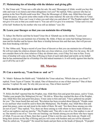 37. Maintaining ties of kinship with the idolater and giving gifts
71. Ibn 'Umar said, "'Umar saw a silk robe for sale. He said, 'Messenger of Allah, would you buy this
robe and wear it on Jumu'a and when delegations visit you?' He replied, 'Only a person who has no
portion in the Next World could wear this.' Then the Messenger of Allah, may Allah bless him and
grant him peace, was given some robes made of the same material. He sent one of the robes to 'Umar.
'Umar exclaimed, 'How can I wear it when you said what you said about it?' The Prophet replied, 'I did
not give it to you so that you could wear it. You can sell it or give it to someone.' 'Umar sent it to one
of his half-brothers by his mother who was still an idolater." (see 26)
38. Learn your lineages so that you can maintain ties of kinship
72. Jubayr ibn Mut'im said that he heard 'Umar ibn al-Khattab say on the minbar, "Learn your
lineages so that you can maintain ties of kinship. By Allah, if there are some bad feelings between a
man and his brother and he knows that there is kinship between him and that man, that will prevent
him from breaking with him."
73. Ibn 'Abbas said, "Keep a record of your lines of descent so that you can maintain ties of kinship.
He will not make his relatives distant when they are close relatives, even if they live far away. He will
not consider them to be close relatives if they are distant ones, even if they live near to him. Every
time of kinship will come on the Day of Rising in front of each individual and testify on his behalf
that he has maintained that tie of kinship if he did indeed maintain it. It will testify against him that he
cut if off if he cut it off."
III. Mawlas
39. Can a mawla say, "I am from so-and-so"?
74. 'Abdu'r-Rahman ibn Habib said, "'Abdullah ibn 'Umar asked me, 'Which clan are you from?' I
replied, 'From Taym of Tamim.' He asked, 'One of themselves or one of their mawlas?' 'One of their
mawlas,' I replied. He said, 'So why did you not say, 'One of their mawlas'?"
40. The mawla of a people is one of them
75. Rifa'a ibn Rafi' reported that the Prophet, may Allah bless him and grant him peace, said to 'Umar,
"Gather your people [the Muhajirun] for me." He did so. When they reached the door of the Prophet,
may Allah bless him and grant him peace, 'Umar came to him and said, "I have gathered my people
for you." The Ansar heard that and said, "Revelation has been revealed about Quraysh." People came
to see and hear what would be said to them [the Muhajirun]. The Prophet, may Allah bless him and
grant him peace, came out and stood in the midst of them. He said, "Are there those among you who
are not of you?" They replied, "Yes, there are those among us with whom we have made treaties as
well as our nephews and our mawlas." The Prophet said, "Our ally is one of us. Our nephew is one of
us. Our mawla is one of us." You who are listening: our friends among you are those who have taqwa
of Allah. If you are one of them, then that is good. If that is not the case, then look out. People will
bring their actions on the Day of Rising and you will come with burdens and you will be shunned."
Then he called out, "O people!" He raised his hands and put them on the heads of Quraysh. "O people!
 