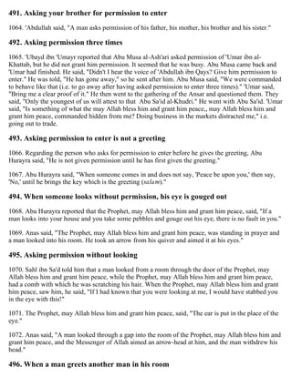 491. Asking your brother for permission to enter
1064. 'Abdullah said, "A man asks permission of his father, his mother, his brother and his sister."
492. Asking permission three times
1065. 'Ubayd ibn 'Umayr reported that Abu Musa al-Ash'ari asked permission of 'Umar ibn al-
Khattab, but he did not grant him permission. It seemed that he was busy. Abu Musa came back and
'Umar had finished. He said, "Didn't I hear the voice of 'Abdullah ibn Qays? Give him permission to
enter." He was told, "He has gone away," so he sent after him. Abu Musa said, "We were commanded
to behave like that (i.e. to go away after having asked permission to enter three times)." 'Umar said,
"Bring me a clear proof of it." He then went to the gathering of the Ansar and questioned them. They
said, "Only the youngest of us will attest to that Abu Sa'id al-Khudri." He went with Abu Sa'id. 'Umar
said, "Is something of what the may Allah bless him and grant him peace,, may Allah bless him and
grant him peace, commanded hidden from me? Doing business in the markets distracted me," i.e.
going out to trade.
493. Asking permission to enter is not a greeting
1066. Regarding the person who asks for permission to enter before he gives the greeting, Abu
Hurayra said, "He is not given permission until he has first given the greeting."
1067. Abu Hurayra said, "When someone comes in and does not say, 'Peace be upon you,' then say,
'No,' until he brings the key which is the greeting (salam)."
494. When someone looks without permission, his eye is gouged out
1068. Abu Hurayra reported that the Prophet, may Allah bless him and grant him peace, said, "If a
man looks into your house and you take some pebbles and gouge out his eye, there is no fault in you."
1069. Anas said, "The Prophet, may Allah bless him and grant him peace, was standing in prayer and
a man looked into his room. He took an arrow from his quiver and aimed it at his eyes."
495. Asking permission without looking
1070. Sahl ibn Sa'd told him that a man looked from a room through the door of the Prophet, may
Allah bless him and grant him peace, while the Prophet, may Allah bless him and grant him peace,
had a comb with which he was scratching his hair. When the Prophet, may Allah bless him and grant
him peace, saw him, he said, "If I had known that you were looking at me, I would have stabbed you
in the eye with this!"
1071. The Prophet, may Allah bless him and grant him peace, said, "The ear is put in the place of the
eye."
1072. Anas said, "A man looked through a gap into the room of the Prophet, may Allah bless him and
grant him peace, and the Messenger of Allah aimed an arrow-head at him, and the man withdrew his
head."
496. When a man greets another man in his room
 