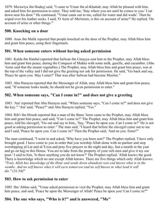 1079. Mu'awiya ibn Hudayj said, "I came to 'Umar ibn al-Khattab, may Allah be pleased with him,
and asked him for permission to enter. They told me, 'Stay where you are until he comes to you.' I sat
down near his door." He continued, "'Umar came out to me, called for water and did wudu'. Then he
wiped over his leather socks. I said, 'O Amir al'-Mu'minin, is this on account of urine?' He replied, 'On
account of urine or other things.'"
500. Knocking on a door
1080. Anas ibn Malik reported that people knocked on the door of the Prophet, may Allah bless him
and grant him peace, using their fingernails.
501. When someone enters without having asked permission
1081. Kalda ibn Hanbal reported that Safwan ibn Umayya sent him to the Prophet, may Allah bless
him and grant him peace, during the Conquest of Makka with some milk, gazelle, and cucumber. (Abu
'Asim said that the meant vegetables.) The Prophet, may Allah bless him and grant him peace, was at
the top of the valley and I did not give the greeting nor ask for permission. He said, "Go back and say,
'Peace be upon you. May I enter?' That was after Safwan had become Muslim."
1082. Abu Hurayra reported that the Messenger of Allah, may Allah bless him and grant him peace,
said, "If someone looks inside, he should not be given permission to enter."
502. When someone says, "Can I come in?" and does not give a greeting
1083. 'Ata' reported that Abu Hurayra said, "When someone says, "Can I come in?" and does not give
the key.'" 'Ata' said, "Peace?" and Abu Hurayra replied, "Yes."
1084. Rib'i ibn Hirash reported that a man of the Banu 'Amir came to the Prophet, may Allah bless
him and grant him peace, and said, "Can I come in?" The Prophet, may Allah bless him and grant him
peace, told his slavegirl, "Go out and say to him,, 'Say, "Peace be upon you. Can I come in?" He is not
good at asking permission to enter." The man said, "I heard that before the slavegirl came out to me
and I said, 'Peace be upon you. Can I come in?' Then the Prophet said, 'And on you. Enter!'"
The man continued, "I went in and asked, 'Why have you been sent?' The Prophet replied, 'I have only
brought good. I have come to you in order that you worship Allah alone with no partner and stop
worshipping al-Lat and al-'Uzza and pray five prayers in the night and day, fast a month in the year
and go on hajj to this House. You are to take from the property of your rich men and give it toy our
poor.' I said to him, 'Is there anything you do not know?' The Prophet replied, 'Allah knows the good.
There is knowledge which no one except Allah knows. There are five things which only Allah knows:
"Truly Allah has knowledge of the Hour and sends down abundant rain and knows what is in the
wombs. And no self knows what it will earn tomorrow and no self knows in what land it will
die." (31:34)'"
503. How to ask permission to enter
1085. Ibn 'Abbas said, "'Umar asked permission to visit the Prophet, may Allah bless him and grant
him peace, and said, 'Peace be upon the Messenger of Allah! Peace be upon you! Can I come in?'"
504. The one who says, "Who is it?" and is answered, "Me"
 